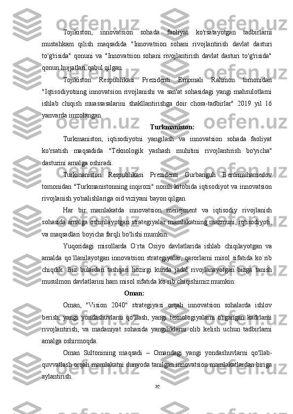 Tojikiston,   innovatsion   sohada   faoliyat   ko'rsatayotgan   tadbirlarni
mustahkam   qilish   maqsadida   "Innovatsion   sohani   rivojlantirish   davlat   dasturi
to'g'risida"   qonuni   va   "Innovatsion   sohani   rivojlantirish   davlat   dasturi   to'g'risida"
qonun hujjatlari qabul qilgan.
Tojikiston   Respublikasi   Prezidenti   Emomali   Rahmon   tomonidan
"Iqtisodiyotning   innovatsion   rivojlanishi   va   san'at   sohasidagi   yangi   mahsulotlarni
ishlab   chiqish   muassasalarini   shakllantirishga   doir   chora-tadbirlar"   2019   yil   16
yanvarda imzolangan.
Turkmaniston:
Turkmaniston,   iqtisodiyotni   yangilash   va   innovatsion   sohada   faoliyat
ko'rsatish   maqsadida   "Teknologik   yashash   muhitini   rivojlantirish   bo'yicha"
dasturini amalga oshiradi.
Turkmaniston   Respublikasi   Prezidenti   Gurbanguli   Berdimuhamedov
tomonidan "Turkmanistonning inqirozi" nomli kitobida iqtisodiyot va innovatsion
rivojlanish yo'nalishlariga oid viziyani bayon qilgan.
Har   bir   mamlakatda   innovatsion   menejment   va   iqtisodiy   rivojlanish
sohasida amalga oshirilayotgan strategiyalar mamlakatning mazmuni, iqtisodiyoti,
va maqsadlari boyicha farqli bo'lishi mumkin.
Yuqoridagi   misollarda   O`rta   Osiyo   davlatlarida   ishlab   chiqilayotgan   va
amalda   qo`llanilayotgan   innovatsion   strategiyalar,   qarorlarni   misol   sifatida   ko`rib
chiqdik.   Biz   bulardan   tashqari   hozirgi   kunda   jadal   rivojlanayotgan   bizga   tanish
musulmon davlatlarini ham misol sifatida ko`rib chiqishimiz mumkin:
Oman:
Oman,   "Vision   2040"   strategiyasi   orqali   innovatsion   sohalarda   ishlov
berish,   yangi   yondashuvlarni   qo'llash,   yangi   texnologiyalarni   o'rgangan   kadrlarni
rivojlantirish,   va   madaniyat   sohasida   yangiliklarni   olib   kelish   uchun   tadbirlarni
amalga oshirmoqda.
Oman   Sultonining   maqsadi   –   Omandagi   yangi   yondashuvlarni   qo'llab-
quvvatlash orqali mamlakatni dunyoda tanilgan innovatsion mamlakatlardan biriga
aylantirish.
20 