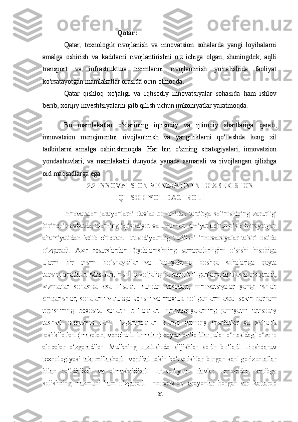 Qatar:
Qatar,   texnologik   rivojlanish   va   innovatsion   sohalarda   yangi   loyihalarni
amalga   oshirish   va   kadrlarni   rivojlantirishni   o'z   ichiga   olgan,   shuningdek,   aqlli
transport   va   infrastruktura   tizimlarini   rivojlantirish   yo'nalishida   faoliyat
ko'rsatayotgan mamlakatlar orasida o'rin olmoqda.
Qatar   qishloq   xo'jaligi   va   iqtisodiy   innovatsiyalar   sohasida   ham   ishlov
berib, xorijiy investitsiyalarni jalb qilish uchun imkoniyatlar yaratmoqda.
Bu   mamlakatlar   o'zlarining   iqtisodiy   va   ijtimoiy   shartlariga   qarab,
innovatsion   menejmentni   rivojlantirish   va   yangiliklarni   qo'llashda   keng   xil
tadbirlarni   amalga   oshirishmoqda.   Har   biri   o'zining   strategiyalari,   innovatsion
yondashuvlari,   va   mamlakatni   dunyoda   yanada   samarali   va   rivojlangan   qilishga
oid maqsadlarga ega.
2.2 INNOVATSION MENEJMENTNI O`ZBEKISTON
IQTISODIYOTIDAGI ROLI
Innovatsion   jarayonlarni   davlat   tomonidan   tartibga   solinishining   zarurligi
birinchi navbatda, ularning iqtisodiyot va umuman jamiyat uchun o‘sib borayotgan
ahamiyatidan   kelib   chiqqan.   Iqtisodiyotning   tuzilishi   innovatsiyalar   ta'siri   ostida
o‘zgaradi.   Axir   resurslardan   foydalanishning   samaradorligini   o‘sishi   hisobiga
ularni   bir   qismi   bo‘shaydilar   va   faoliyatning   boshqa   sohalariga   qayta
taqsimlanadilar. Masalan, hishloq xo‘jaligida band bo‘lganlarning ulushi qisqaradi,
xizmatlar   sohasida   esa   o‘sadi.   Bundan   tashqari,   innovatsiyalar   yangi   ishlab
chiqarishlar, sohalarni vujudga kelishi va mavjud bo‘lganlarni asta-  sekin barham
topishining   bevosita   sababli   bo‘ladilar.   Innovatsiyalarning   jamiyatni   iqtisodiy
tashkil   qilinishini   ham   o‘zgartiradilar.   Yangi   ijtimoiy   institutlar   va   xo‘jalik
tashkilotlari (masalan, venchurli firmalar) paydo bo‘ladilar, ular o‘rtasidagi o‘zaro
aloqalar   o‘zgaradilar.   Mulkning   tuzilishida   siljishlar   sodir   bo‘ladi.   Boshqaruv
texnologiyasi   takomillashadi:   vertikal   ta'sir   ko‘rsatishlar   borgan   sari   gorizontallar
bilan   to‘ldiriladi   va   almashtiriladi.   Iqtisodiyotni   davlat   tomonidan   tartibga
solishning   mazmuni   ham   o‘zgaradi.   Innovatsion   jarayonlar   borgan   sari   kattaroq
21 