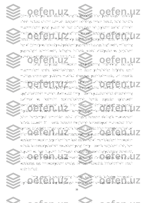 ijtimoiy   ahamiyat   kasb   etadilar.   Yangilik   kiritishlar   bilan   yaratiladigan   iqtisodiy
o‘sish   nafaqat   aholini   turmush   darajasini   oshishiga   imkon   beradi,   balki   bandlik
muammolarini   yangi   yuqori   ish   haqi   to‘lanadigan   ish   joylarini   tashkil   qilinishi
hisobiga   hal   qilinishi,   ta'lim   va   sog‘liqni   saqlash   darajasini   oshirishga   yordam
beradi. Bundan tashqari  hozirgi tarixiy davrda innovatsiyalarni  tarqalishi  jarayoni
har xil ijtimoiy va iqtisodiy subyektlarni yagona bir butunga bog‘lovchi, millatning
yagonaligini   ta'minlovchi,   ko‘pgina   hollarda   sotsial   ziddiyatlar   va   janjallarni
yumshatuvchi elementlardan biri bo‘ladi. 
Hozirgi   dunyodagi   innovatsion   jarayonlarning   intensivligi   ekologik
muammolarni   ancha   keskinlashtirgan.   Bir   qator   yo‘nalishlar   bo‘yicha   atrof
muhitga   antropogen   yuklama   mushkul   chegaraga   yaqinlashmoqda,   uni   orqasida
moddalarni   tabiatdagi   meyoriy   o‘zgarib   turishini   buzilishi   muqarrardir.   Boshqa
tomondan, faqat innovatsiyalar yordamida inson va tabiat o‘rtasidagi munosabatni
uyg‘unlashtirishi mumkin. Axir xuddi ilmiy – texnik yutuqlar ishlab chiqarishning
tuzilmasi   va   iste'molni   ratsionallashtirish   hamda   qaytadan   aylanuvchi
texnologiyalarni   tarqatish   yo‘li   bilan   o‘rni   to‘ldirilmaydigan   resurslardan
foydalanishni va zararli chiqindilarni kamaytirishga imkon beradi. Bu muammolar
jahon   hamjamiyati   tomonidan   qabul   qilingan,   barqaror   ekologik   muvozanatni
ko‘zda   tutuvchi   21   –   asrda   barqaror   rivojlanish   kontseptsyasi   munosabati   bilan
ayniqsa dolzarbdir. O‘tgan asr xo‘jalik hayotini muddat bilan internatsionallashuvi
bilan   ma'lum   bo‘ladi.   Ko‘pincha   integratsiyaning   yuqori   darajasida   ega   xalqaro
xarakter innovatsion jaryonlarni ham kasb etadi. Har xil mamlakatlarni innovatsion
sohada kooperatsiyalashishi resurslarni yangi ilmiy – texnik natijalarni olish, ham
buyumli   va   ham   buyumli   bo‘lmagan   shakllardagi   texnologiyalarning   transporti,
jahon   ilmiy   -   innovatsion   infratuzilmasini   yaratilishi   o‘z   mohiyatiga   ko‘ra   global
xarakterga   ega   innovatsiyalarni   amalga   oshirish   maqsadida   birlashtirilishi   orqali
sodir bo‘ladi. 
Ilmiy   -   texnik   taraqqiyotning   hozirgi   ko‘lamlarida   ko‘pgina   innovatsion
loyihalarni   bitta,   hatto   eng   rivojlangan   mamlakatlarni   amalga   oshirishga   kuchlari
22 