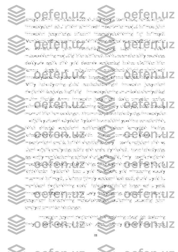 etmaydi. Ammo mamlakatda xuddi shunday ilmiy – texnik baza, hamda xorijdan
innovatsiyalarni   qabul   qilishni   ta'minlovchi   mexanizmlar   mavjud   bo‘lmasa   jahon
innovatsion   jarayonlariga   to‘laqonli   integratsiyalashishning   iloji   bo‘lmaydi.
Mamlakatni mehnat taqsimotiga qo‘shilishining darajasi va samaradorligi tovarlar
va   xizmatlarning   jahon   bozorlaridagi   uning   tutgan   o‘rni,   malakali
mutaxassislarning mavjudligi bilan ta'riflanadi. Ushbu parametlar tabiiy resurslarga
eksklyuziv   egalik   qilish   yoki   ekstensiv   xarakterdagi   boshqa   afzalliklar   bilan
kamroq   darajada   va   mahsulotning   raqobatbardoshligini   ta'minlovchi
innovatsiyalardan   foydalanish   bilan   borgan   sari   ko‘proq   darajada   belgilanadilar.
Milliy   iqtisodiyotning   global   raqobatbardoshligini   innovatsion   jarayonlarni
rivojlanishi darajasiga bog‘liqligi – innovatstyalarning umumdavlat ahamiyatidagi
muhim   jihatidir.   Ammo   innovatsion   jarayonlarni   davlat   tomonidan   tartibga
solinishining   zaruriyati   nafaqat   ularning   umummilliy   ahamiyati,   balki   iqtisodiy
mazmuni bilan ham asoslangan. Bir tomondan, bozor iqtisodiyotiga innovatsiyalar
– xo‘jalik yurituvchi subyektlar foydasini bozor talabini yaxshiroq qanoatlantirish,
ishlab   chiqarish   xarajatlarini   raqiblarnikiga   nisbatan   kamaytirish   hisobiga
ko‘paytirishning   asosiy   vazifasidir.   Boshqa   tomondan,   klassik   bozor
mexanizmlarini   amalda   bo‘lishi   sharoitlarida   ilmiy   –   texnik   natijalarni   olish   va
ularni   xo‘jalik   amaliyotiga   tadbiq   etish   ancha   qiyinlashadi.   Bozor   iqtisodiyotiga
ega xorijiy mamlakatlarning tajribasi shuni ko‘rsatadiki, ilmiy – texnik rivojlanish
masalasida   bozorni   avtomatlashtirilishiga  to‘liq  suyanish  mumkin emas.   Yangilik
kiritishlardan   foydalanish   faqat   u   yoki   bu   korxona   yoki   mintaqaning   xususiy
muammosi bo‘lmaydi, u ko‘proq ijtimoiy xarakterni kasb etadi, chunki u yoki bu
mamlakatni   rivojlanishining   sotsial–   iqtisodiy   istiqbollari   borgan   sari   u   yerda
innovatsion   jarayonlar   qanchalik   uzviy   borayotganiga   bog‘liqdir.   Innovatsion
jarayonlarni   boshqarishning   markazlashtirilgan   usullarining   ustuvorligi   jahon
amaliyoti tomonidan isbotlangan. 
Innovatsion   jaryonni   rivojlanishini   boshqarishning   o‘zagi   deb   davlatning
ilmiy   –   texnik   siyosatini   hisoblash   zarur.   Ijtimoiy   rivojlanishning   barcha
23 