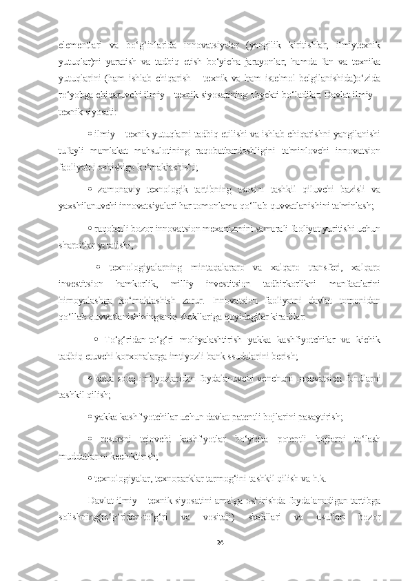 elementlari   va   bo‘g‘inlarida   innovatsiyalar   (yangilik   kiritishlar,   ilmiytexnik
yutuqlar)ni   yaratish   va   tadbiq   etish   bo‘yicha   jarayonlar,   hamda   fan   va   texnika
yutuqlarini   (ham   ishlab   chiqarish   –   texnik   va   ham   iste'mol   belgilanishida)o‘zida
ro‘yobga chiqaruvchi ilmiy – texnik siyosatining obyekti bo‘ladilar: Davlat ilmiy –
texnik siyosati: 
  ilmiy – texnik yutuqlarni tadbiq etilishi va ishlab chiqarishni yangilanishi
tufayli   mamlakat   mahsulotining   raqobatbardoshligini   ta'minlovchi   innovatsion
faoliyatni oshishiga ko‘maklashishi;
   zamonaviy   texnologik   tartibning   asosini   tashkil   qiluvchi   bazisli   va
yaxshilanuvchi innovatsiyalari har tomonlama qo‘llab-quvvatlanishini ta'minlash; 
  raqobatli bozor innovatsion mexanizmini samarali faoliyat yuritishi uchun
sharoitlar yaratishi;
     texnologiyalarning   mintaqalararo   va   xalqaro   transferi,   xalqaro
investitsion   hamkorlik,   milliy   investitsion   tadbirkorlikni   manfaatlarini
himoyalashga   ko‘maklashish   zarur.   Innovatsion   faoliyatni   davlat   tomonidan
qo‘llab-quvvatlanishining aniq shakllariga quyidagilar kiradilar:
     To‘g‘ridan-to‘g‘ri   moliyalashtirish   yakka   kashfiyotchilar   va   kichik
tadbiq etuvchi korxonalarga imtiyozli bank ssudalarini berish; 
   katta soliq imtiyozlaridan foydalanuvchi  venchurli innovatsion fondlarni
tashkil qilish; 
  yakka kashfiyotchilar uchun davlat patentli bojlarini pasaytirish; 
   resursni   tejovchi   kashfiyotlar   bo‘yicha   potentli   bojlarni   to‘lash
muddatlarini kechiktirish; 
  texnologiyalar, texnoparklar tarmog‘ini tashkil qilish va h.k. 
Davlat ilmiy – texnik siyosatini amalga oshirishda foydalanadigan tartibga
solishning(to‘g‘ridan-to‘g‘ri   va   vositali)   shakllari   va   usullari   bozor
24 