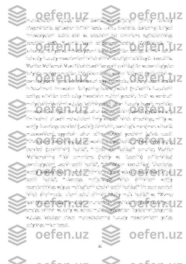 munosabatlarini   vujudga   kelishi   davrida   xalq   xo‘jaligini   ijtimoiy-   iqtisodiy
o‘zgarishlarida   egiluvchan   bo‘lishi   kerak.   Ushbu   bosqichda   davlatning   faoliyati
innovatsiyalarni   tadbiq   etish   va   tarqatishni   har   tomonlama   rag‘batlantirshga
qaratilishi   kerak.   Yuqorida   bayon   etilganlarni   barchasi   O‘zbekistonda   ilm
sohasidagi   faoliyat   va   innovatsiyalarni   davlat   tomonidan   tartibga   solinishi   uchun
iqtisodiy huquqiy mexanizmlarni ishlab chihish zarurligini ta'kidlaydi. Respublika
Vazirlar Mahkamasi Muvofiqlashtiruvchi kengashi qoshidagi fan va texnologiyalar
bo‘yicha markaz tomonidan O‘zbekistonda innovatsion faoliyatni rivojlantirish va
texnologiyalarni   tijoratlashtirish   dasturi   tayyorlanmoqda,   u   buning   uchun   kerakli
infratuzilmani:   innovatsion   faoliyatning   barcha   jixatlari   (mulkchilik   huquqlarini
tartibga   solishdan   tortib   qulay   investitsion   muhitni   yaratish,   fondli   va   venchurli
moliyalashtirish   tizimi   vujudga   keltirishgacha)   uchun   huquqiy   bazani;   mamlakat
innovatsion   salohiyati   monitoringi   uchun   axborot   blokini;   texnologiyalar   va   ko‘p
ilm   iste'mol   qiluvchi   mahsulotlarni   ilmiy   sohadan   ishlab   chiqarishga,   milliy   va
xorijiy   bozorlarga   transferti   (uzatish)   tizimlarini,   texnologik   menejment   sohasida
mutaxassislarni   tayyorlash   uchun   ta'lim   bazasini   yaratishni   ko‘zda   tutadi.
“O‘zbekiston  Respublikasidagi   innovatsion  faoliyat   haqida”,  “Texnologiyalarning
transferti   (topshirilishi)   haqida”,   “Tijorat   siri   haqidagi”   qonunlar,   Vazirlar
Mahkamasining   “Ikki   tomonlama   (harbiy   va   fuqarolik)   qo‘llanishdagi
texnologiyalarni   uzatish   tartibi   haqida”,   “O‘zbekiston   Respublikasi   fuharolariga
xorijiy   sheriklar   bilan   litsenzion   bitimlar   bo‘yicha   vakolatli   mukofotlar   to‘lash
tartibi   haqida”,   “Eksportga   mo‘ljallangan   ishlab   chihishlarni   xorijiy
patentlantirishga valyuta mablag‘larini ajratish tartibi haqidagi” bir qator qarorlari
ishlab   chiqilmoqda.   Ularni   qabul   qilinishi   “Aqliy   mulk   haqida”   va   “Xizmat
kashfiyotlari  haqidagi” amaldagi  qonunlar bilan birgalikda ilmiy-texnik faoliyatni
amalga   oshirish   va   aqliy   va   sanoat   mulki   obyektlaridan   foydalanish   jarayonida
vujudga   keladigan   o‘zaro   munosabatlarning   huquqiy   mexanizmlarini   yo‘lga
qo‘yishga imkon beradi. 
25 