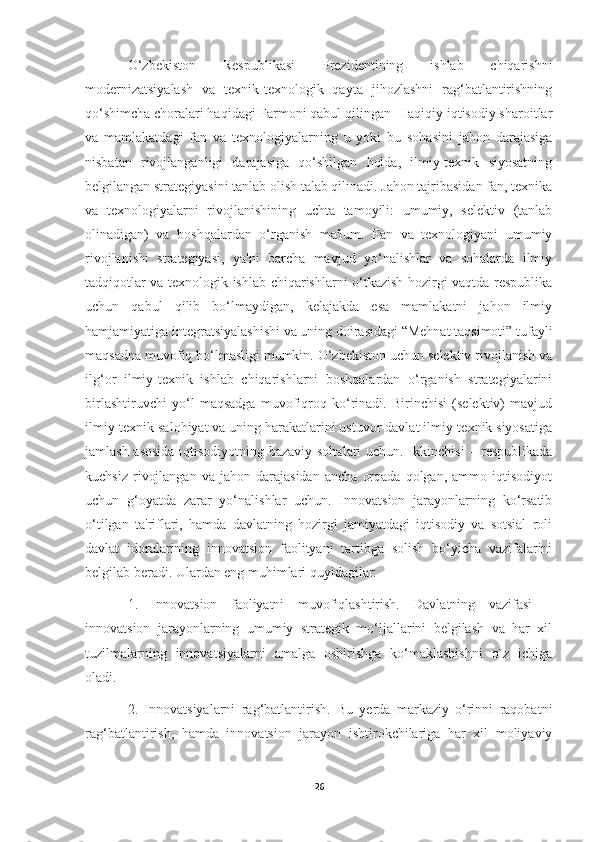 O‘zbekiston   Respublikasi   Prezidentining   ishlab   chiqarishni
modernizatsiyalash   va   texnik-texnologik   qayta   jihozlashni   rag‘batlantirishning
qo‘shimcha choralari haqidagi Farmoni qabul qilingan  Haqiqiy iqtisodiy sharoitlar
va   mamlakatdagi   fan   va   texnologiyalarning   u   yoki   bu   sohasini   jahon   darajasiga
nisbatan   rivojlanganligi   darajasiga   qo‘shilgan   holda,   ilmiy-texnik   siyosatning
belgilangan strategiyasini tanlab olish talab qilinadi. Jahon tajribasidan fan, texnika
va   texnologiyalarni   rivojlanishining   uchta   tamoyili:   umumiy,   selektiv   (tanlab
olinadigan)   va   boshqalardan   o‘rganish   ma'lum.   Fan   va   texnologiyani   umumiy
rivojlanishi   strategiyasi,   ya'ni   barcha   mavjud   yo‘nalishlar   va   sohalarda   ilmiy
tadqiqotlar va texnologik ishlab chiqarishlarni o‘tkazish hozirgi vaqtda respublika
uchun   qabul   qilib   bo‘lmaydigan,   kelajakda   esa   mamlakatni   jahon   ilmiy
hamjamiyatiga integratsiyalashishi va uning doirasidagi “Mehnat taqsimoti” tufayli
maqsadna muvofiq bo‘lmasligi mumkin. O‘zbekiston uchun selektiv rivojlanish va
ilg‘or   ilmiy-texnik   ishlab   chiqarishlarni   boshqalardan   o‘rganish   strategiyalarini
birlashtiruvchi   yo‘l   maqsadga   muvofiqroq   ko‘rinadi.   Birinchisi   (selektiv)   mavjud
ilmiy-texnik salohiyat va uning harakatlarini ustuvor davlat ilmiy-texnik siyosatiga
jamlash asosida iqtisodiyotning bazaviy sohalari uchun. Ikkinchisi – respublikada
kuchsiz   rivojlangan   va   jahon  darajasidan   ancha   orqada   qolgan,   ammo  iqtisodiyot
uchun   g‘oyatda   zarar   yo‘nalishlar   uchun.   Innovatsion   jarayonlarning   ko‘rsatib
o‘tilgan   ta'riflari,   hamda   davlatning   hozirgi   jamiyatdagi   iqtisodiy   va   sotsial   roli
davlat   idoralarining   innovatsion   faolityani   tartibga   solish   bo‘yicha   vazifalarini
belgilab beradi. Ulardan eng muhimlari quyidagilar: 
1.   Innovatsion   faoliyatni   muvofiqlashtirish.   Davlatning   vazifasi   –
innovatsion   jarayonlarning   umumiy   strategik   mo‘ljallarini   belgilash   va   har   xil
tuzilmalarning   innovatsiyalarni   amalga   oshirishga   ko‘maklashishni   o`z   ichiga
oladi. 
2.   Innovatsiyalarni   rag‘batlantirish.   Bu   yerda   markaziy   o‘rinni   raqobatni
rag‘batlantirish,   hamda   innovatsion   jarayon   ishtirokchilariga   har   xil   moliyaviy
26 