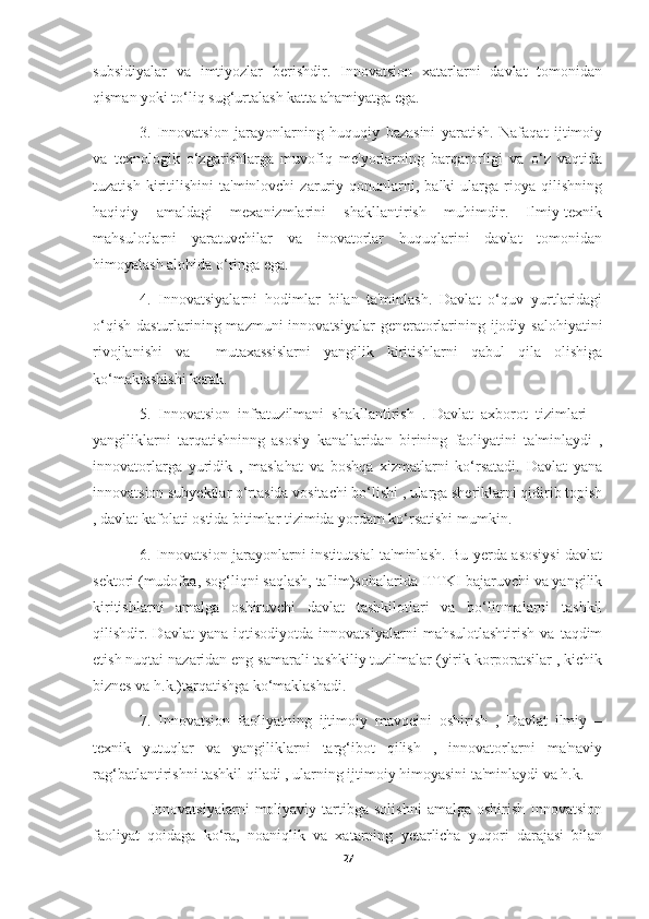 subsidiyalar   va   imtiyozlar   berishdir.   Innovatsion   xatarlarni   davlat   tomonidan
qisman yoki to‘liq sug‘urtalash katta ahamiyatga ega. 
3.   Innovatsion   jarayonlarning   huquqiy   bazasini   yaratish.   Nafaqat   ijtimoiy
va   texnologik   o‘zgarishlarga   muvofiq   me'yorlarning   barqarorligi   va   o‘z   vaqtida
tuzatish   kiritilishini   ta'minlovchi   zaruriy   qonunlarni,   balki   ularga   rioya   qilishning
haqiqiy   amaldagi   mexanizmlarini   shakllantirish   muhimdir.   Ilmiy-texnik
mahsulotlarni   yaratuvchilar   va   inovatorlar   huquqlarini   davlat   tomonidan
himoyalash alohida o‘ringa ega. 
4.   Innovatsiyalarni   hodimlar   bilan   ta'minlash.   Davlat   o‘quv   yurtlaridagi
o‘qish dasturlarining mazmuni  innovatsiyalar  generatorlarining ijodiy salohiyatini
rivojlanishi   va     mutaxassislarni   yangilik   kiritishlarni   qabul   qila   olishiga
ko‘maklashishi kerak. 
5.   Innovatsion   infratuzilmani   shakllantirish   .   Davlat   axborot   tizimlari   –
yangiliklarni   tarqatishninng   asosiy   kanallaridan   birining   faoliyatini   ta'minlaydi   ,
innovatorlarga   yuridik   ,   maslahat   va   boshqa   xizmatlarni   ko‘rsatadi.   Davlat   yana
innovatsion subyektlar o‘rtasida vositachi bo‘lishi , ularga sheriklarni qidirib topish
, davlat kafolati ostida bitimlar tizimida yordam ko‘rsatishi mumkin. 
6. Innovatsion jarayonlarni institutsial ta'minlash. Bu yerda asosiysi davlat
sektori (mudofaa, sog‘liqni saqlash, ta'lim)sohalarida ITTKI bajaruvchi va yangilik
kiritishlarni   amalga   oshiruvchi   davlat   tashkilotlari   va   bo‘linmalarni   tashkil
qilishdir.   Davlat   yana   iqtisodiyotda   innovatsiyalarni   mahsulotlashtirish   va   taqdim
etish nuqtai nazaridan eng samarali tashkiliy tuzilmalar (yirik korporatsilar , kichik
biznes va h.k.)tarqatishga ko‘maklashadi. 
7.   Innovatsion   faoliyatning   ijtimoiy   mavqeini   oshirish   ,   Davlat   ilmiy   –
texnik   yutuqlar   va   yangiliklarni   targ‘ibot   qilish   ,   innovatorlarni   ma'naviy
rag‘batlantirishni tashkil qiladi , ularning ijtimoiy himoyasini ta'minlaydi va h.k. 
    Innovatsiyalarni   moliyaviy  tartibga  solishni   amalga  oshirish   Innovatsion
faoliyat   qoidaga   ko‘ra,   noaniqlik   va   xatarning   yetarlicha   yuqori   darajasi   bilan
27 