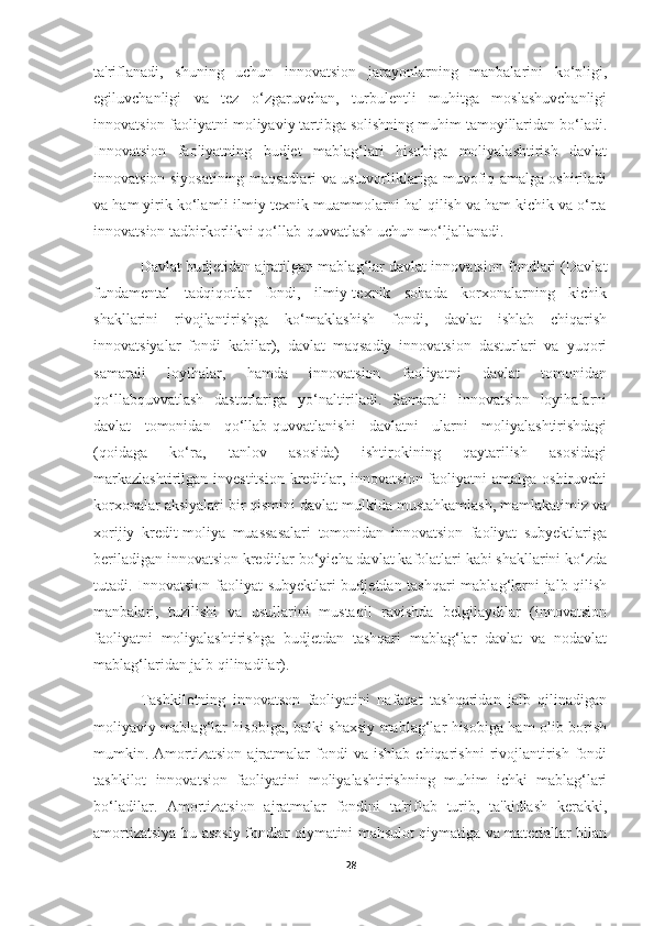 ta'riflanadi,   shuning   uchun   innovatsion   jarayonlarning   manbalarini   ko‘pligi,
egiluvchanligi   va   tez   o‘zgaruvchan,   turbulentli   muhitga   moslashuvchanligi
innovatsion faoliyatni moliyaviy tartibga solishning muhim tamoyillaridan bo‘ladi.
Innovatsion   faoliyatning   budjet   mablag‘lari   hisobiga   moliyalashtirish   davlat
innovatsion siyosatining maqsadlari va ustuvorliklariga muvofiq amalga oshiriladi
va ham yirik ko‘lamli ilmiy-texnik muammolarni hal qilish va ham kichik va o‘rta
innovatsion tadbirkorlikni qo‘llab-quvvatlash uchun mo‘ljallanadi. 
Davlat budjetidan ajratilgan mablag‘lar davlat innovatsion fondlari (Davlat
fundamental   tadqiqotlar   fondi,   ilmiy-texnik   sohada   korxonalarning   kichik
shakllarini   rivojlantirishga   ko‘maklashish   fondi,   davlat   ishlab   chiqarish
innovatsiyalar   fondi   kabilar),   davlat   maqsadiy   innovatsion   dasturlari   va   yuqori
samarali   loyihalar,   hamda   innovatsion   faoliyatni   davlat   tomonidan
qo‘llabquvvatlash   dasturlariga   yo‘naltiriladi.   Samarali   innovatsion   loyihalarni
davlat   tomonidan   qo‘llab-quvvatlanishi   davlatni   ularni   moliyalashtirishdagi
(qoidaga   ko‘ra,   tanlov   asosida)   ishtirokining   qaytarilish   asosidagi
markazlashtirilgan  investitsion  kreditlar, innovatsion faoliyatni  amalga oshiruvchi
korxonalar aksiyalari bir qismini davlat mulkida mustahkamlash, mamlakatimiz va
xorijiy   kredit-moliya   muassasalari   tomonidan   innovatsion   faoliyat   subyektlariga
beriladigan innovatsion kreditlar bo‘yicha davlat kafolatlari kabi shakllarini ko‘zda
tutadi. Innovatsion faoliyat subyektlari budjetdan tashqari  mablag‘larni jalb qilish
manbalari,   tuzilishi   va   usullarini   mustaqil   ravishda   belgilaydilar   (innovatsion
faoliyatni   moliyalashtirishga   budjetdan   tashqari   mablag‘lar   davlat   va   nodavlat
mablag‘laridan jalb qilinadilar). 
Tashkilotning   innovatson   faoliyatini   nafaqat   tashqaridan   jalb   qilinadigan
moliyaviy mablag‘lar hisobiga, balki shaxsiy mablag‘lar hisobiga ham olib borish
mumkin.  Amortizatsion   ajratmalar   fondi   va  ishlab   chiqarishni   rivojlantirish   fondi
tashkilot   innovatsion   faoliyatini   moliyalashtirishning   muhim   ichki   mablag‘lari
bo‘ladilar.   Amortizatsion   ajratmalar   fondini   ta'riflab   turib,   ta'kidlash   kerakki,
amortizatsiya-bu asosiy fondlar qiymatini mahsulot qiymatiga va materiallar bilan
28 