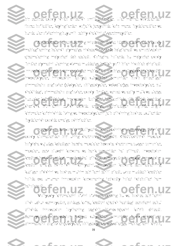 bir   qatorda   asosiy   ishlab   chiqarish   omili   bo‘ladilar.   Ular   mehnat   vositalaridan
iborat   bo‘ladilar,   keyingilardan   xo‘jalik   jarayonida   ko‘p   marta   foydalanadilar   va
bunda ular o‘zlarining buyumli- tabiiy shaklini o‘zgartirmaydilar. 
Amortizatsion ajratmalarning miqdorlari davlat idoralari tomonidan asosiy
mablag‘larning balansli  qiymatiga nisbatan foizlarda belgilanadi  va amortizatsion
ajratmalarning   me'yorlari   deb   ataladi.   Ko‘pgina   hollarda   bu   me'yorlar   asosiy
fondlar qiymatini ularning xizmat muddatiga bo‘lish yo‘li bilan hisoblab chiqiladi.
Innovatsion faoliyatni sarmoyadorlar mablag‘lari hisobiga moliyalashtirish kreditli
investitsiyalar,   innovatsion   faoliyat   subyektlari   tomonidan   bosib   chiqarilgan
qimmatbaho   qog‘ozlar   (aksiyalar,   obligatsiyalar,   veksellar)ga   investitsiyalar;   pul
shaklidagi, qimmatbaho qog‘ozlar, asosiy fondlar, sanoat va aqliy mulk va ularga
huquqlar   ko‘rinishidagi,   innovatsion   faoliyatni   hamkorlikda   olib   borish   haqidagi
sheriklik   bitimlarini   tuzish   asosida   amalga   oshiriladigan   To‘g‘ridan-to‘g‘ri
kiritmalar ko‘rinishida lizing va investitsiyalarni jalb qilishning boshqa usullaridan
foydalanish asosida amalga oshiriladilar. 
Innovatsion   korxonalar   faoliyatini   kreditlashning   zamonaviy   tizimlari
asosiy   alomatlaridan   biri   uning   shartnomali   asosidir.   Kreditlashtirish   masalasi
bo‘yicha vujudga keladigan barcha masalalar bevosita shartnoma tuzgan tomonlar,
masalan,   qarz   oluvchi   korxona   va   bank   tomonidan   hal   qilinadi.   Investitsion
kreditni   berish   haqidagi   masalani   hal   qilishda   sarmoyador   bozordagi   innovatsion
kreditni   amalga   oshirilishi   imkoniyatini,   innovatsion   korxona   daromadlarining
kutilgan o‘sishini va boshqa muhim ta'riflarni tahlil qiladi, uzoq muddatli kreditlar
holida   esa   umuman   innovatsion   korxonaning   iqtisodiy   holati   istiqbollari   ham
baholanadi. 
Moliyaviy   kiritmalarni   o‘zini   o‘zi   qoplashning   bu   va   boshqa   ta'riflarini
olish uchun sarmoyador, qoidaga ko‘ra, kreditni ajratish haqidagi qarorlarni qabul
qilishda   innovatsion   loyihaning   tegishli   biznes-rejasini   ko‘rib   chiqadi.
Sarmoyadorlar   innovatsion   faoliyat   subyektlari   tomonidan   bosib   chiqarilgan
qimmatbaho qog‘ozlar (aksiyalar, obligatsiyalar, veksellar)ga mablag‘larni kiritib,
29 