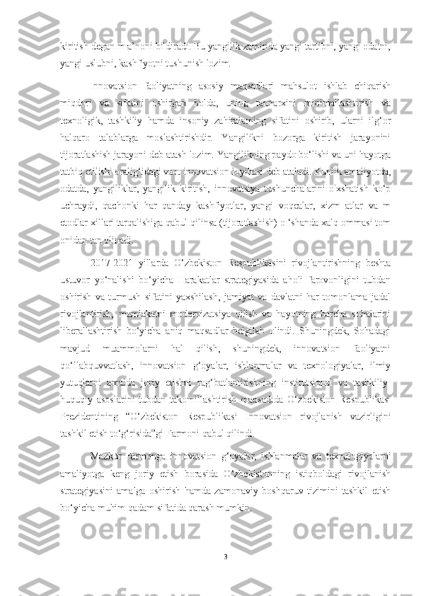 kiritish degan m a’noni bildiradi. Bu yangilik zamirida yangi tartibni, yangi odatni,
yangi uslubni, kashfiyotni tushunish lozim.
Innovatsion   faoliyatning   asosiy   maqsadlari   mahsulot   ishlab   chiqarish
miqdori   va   sifatini   oshirgan   holda,   uning   tannarxini   minimallashtirish   va
texnoligik,   tashkiliy   hamda   insoniy   zahiralaming   sifatini   oshirib,   ularni   ilg‘or
halqaro   talablarga   moslashtirishdir.   Yangilikni   bozorga   kiritish   jarayonini
tijoratlashish jarayoni deb atash lozim. Yangilikning paydo bo‘lishi va uni hayotga
tatbiq etilishi oralig‘idagi vaqt innovatsion loyihasi deb ataladi. Kunlik amaliyotda,
odatda,   yangiliklar,   yangilik   kiritish,   innovatsiya   tushunchalarini   o'xshatish   ko‘p
uchraydi,   qachonki   har   qanday   kashfiyotlar,   yangi   voqealar,   xizm   atlar   va   m
etodlar xillari tarqalishiga qabul qilinsa (tijoratlashish) o ‘shanda xalq ommasi tom
onidan tan olinadi.  
2017-2021   yillarda   O‘zbekiston   Respublikasini   rivojlantirishning   beshta
ustuvor   yo‘nalishi   bo‘yicha   Harakatlar   strategiyasida   aholi   farovonligini   tubdan
oshirish   va   turmush   sifatini   yaxshilash,   jamiyat   va   davlatni   har   tomonlama   jadal
rivojlantirish,   mamlakatni   modernizatsiya   qilish   va   hayotning   barcha   sohalarini
liberallashtirish   bo‘yicha   aniq   maqsadlar   belgilab   olindi.   Shuningdek,   Sohadagi
mavjud   muammolarni   hal   qilish,   shuningdek,   innovatsion   faoliyatni
qo‘llabquvvatlash,   innovatsion   g‘oyalar,   ishlanmalar   va   texnologiyalar,   ilmiy
yutuqlarni   amalda   joriy   etishni   rag‘batlantirishning   institutsional   va   tashkiliy-
huquqiy   asoslarini   tubdan   takomillashtirish   maqsadida   O‘zbekiston   Respublikasi
Prezidentining   “O‘zbekiston   Respublikasi   Innovatsion   rivojlanish   vazirligini
tashkil etish to‘g‘risida”gi Farmoni qabul qilindi.
Mazkur   Farmonga   innovatsion   g‘oyalar,   ishlanmalar   va   texnologiyalarni
amaliyotga   keng   joriy   etish   borasida   O‘zbekistonning   istiqboldagi   rivojlanish
strategiyasini   amalga   oshirish   hamda   zamonaviy   boshqaruv   tizimini   tashkil   etish
bo‘yicha muhim qadam sifatida qarash mumkin.
3 