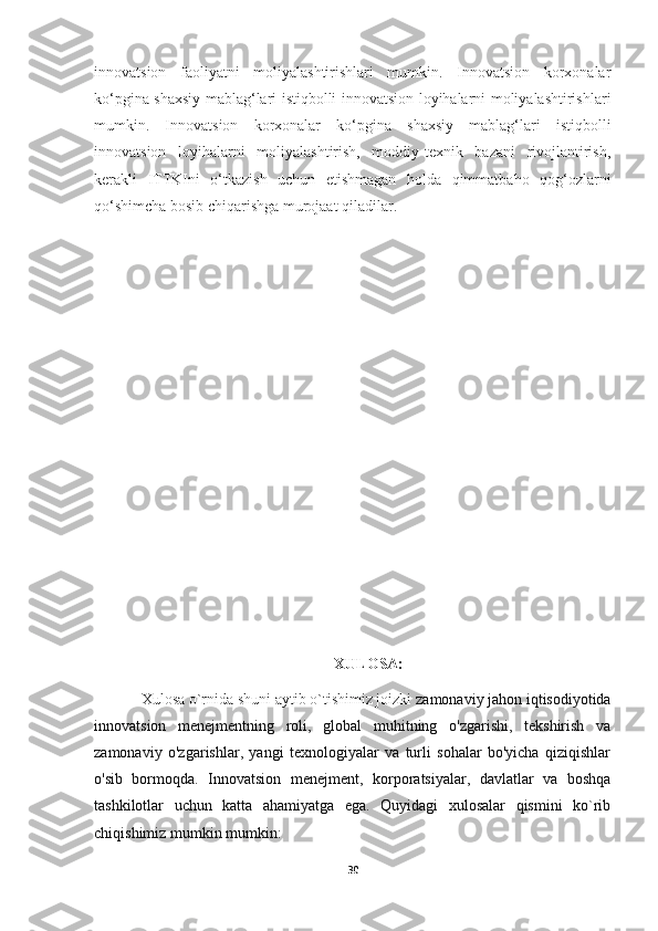 innovatsion   faoliyatni   moliyalashtirishlari   mumkin.   Innovatsion   korxonalar
ko‘pgina shaxsiy mablag‘lari istiqbolli innovatsion loyihalarni moliyalashtirishlari
mumkin.   Innovatsion   korxonalar   ko‘pgina   shaxsiy   mablag‘lari   istiqbolli
innovatsion   loyihalarni   moliyalashtirish,   moddiy-texnik   bazani   rivojlantirish,
kerakli   ITTKIni   o‘tkazish   uchun   etishmagan   holda   qimmatbaho   qog‘ozlarni
qo‘shimcha bosib chiqarishga murojaat qiladilar.
                             
                                                              XULOSA:
Xulosa o`rnida shuni aytib o`tishimiz joizki  zamonaviy jahon iqtisodiyotida
innovatsion   menejmentning   roli,   global   muhitning   o'zgarishi,   tekshirish   va
zamonaviy   o'zgarishlar,   yangi   texnologiyalar   va   turli   sohalar   bo'yicha   qiziqishlar
o'sib   bormoqda.   Innovatsion   menejment,   korporatsiyalar,   davlatlar   va   boshqa
tashkilotlar   uchun   katta   ahamiyatga   ega.   Quyidagi   xulosalar   qismini   ko`rib
chiqishimiz mumkin mumkin:  
30 