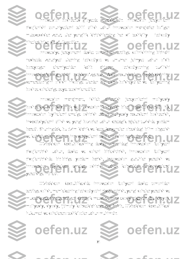 Innovatsion   boshqaruv   g‘oyatda   murakkabdir.   Innovatsion   jarayonlarni
rivojlanishi   qonuniyatlarni   tahlil   qilish   uchun   innovatsion   menejerlar   bo‘lgan
mutaxassislar   zarur,   ular   yangilik   kiritishlarning   har   xil   tashkiliy   –   iqtisodiy
jihatlari bilan shug‘ullanadilar.
Innovatsiya   jarayonarni   davlat   tomonidan   tartibga   solinishining   birinchi
navbatda   zaruriyati   ularning   iqtisodiyot   va   umuman   jaimyat   uchun   o‘sib
borayotgan   ahamiyatidan   kelib   chiqqan.   Iqtisodiyotning   tuzilishi
innovatsiyalarning   ta'siri   ostida   o‘zgaradi.   Axir   resurslardan   foydalanishning
samaradorligini   o‘sishi   hisobiga   ulardan   bir   qismi   bo‘shaydilar   va   faoliyatning
boshqa sohalariga qayta taqsimlanadilar.
Innovatsion   menejment,   ishlab   chiqarish   jarayonlarini   moliyaviy
boshqaruv,   ishbilarmonlik   va   innovatsion   faoliyatlar   bilan   birga   boshqaradi.   Bu,
innovatsion   loyihalarni   amalga   oshirish   uchun   moliyaviy   resurslarni   boshqarish,
investitsiyalarni   qilish   va   yangi   bozorlar   uchun   strategik   rejalar   tuzishda   yordam
beradi. Shuningdek, bu tizim kichik va katta korxonalar o'rtasidagi bilim o'rgatish
va ko'plab sohalar uchun innovatsiyalarni rivojlantirishni rag'batlantiradi.  
O zbekiston   Respublikasining   davlat   tomonidagi   innovatsion   faoliyatniʻ
rivojlantirish   uchun,   davlat   va   sohani   birlashtirish,   innovatsion   faoliyatni
rivojlantirishda   bir-biriga   yordam   berish,   innovatsion   guruhlar   yaratish   va
innovatsion   loyihalarni   amalga   oshirish   uchun   ko'rsatkich   imkoniyatlarni
yaratishga intiladi.
O zbekiston   Respublikasida   innovatsion   faoliyatni   davlat   tomonidan
ʻ
tartibga solish, mamlakatning iqtisodiyotini rivojlantirish, yangi sohalar yaratish va
mustahkamlashga  qaratilgan strategik maqsadlarning asosiy  qismidir. Bu jarayon,
moliyaviy,   siyosiy,   ijtimoiy   ko'rsatkichlarga   ega   bo'lib,   O zbekiston   Respublikasi	
ʻ
hukumati va sohalararo tashkilotlar uchun muhimdir. 
31 