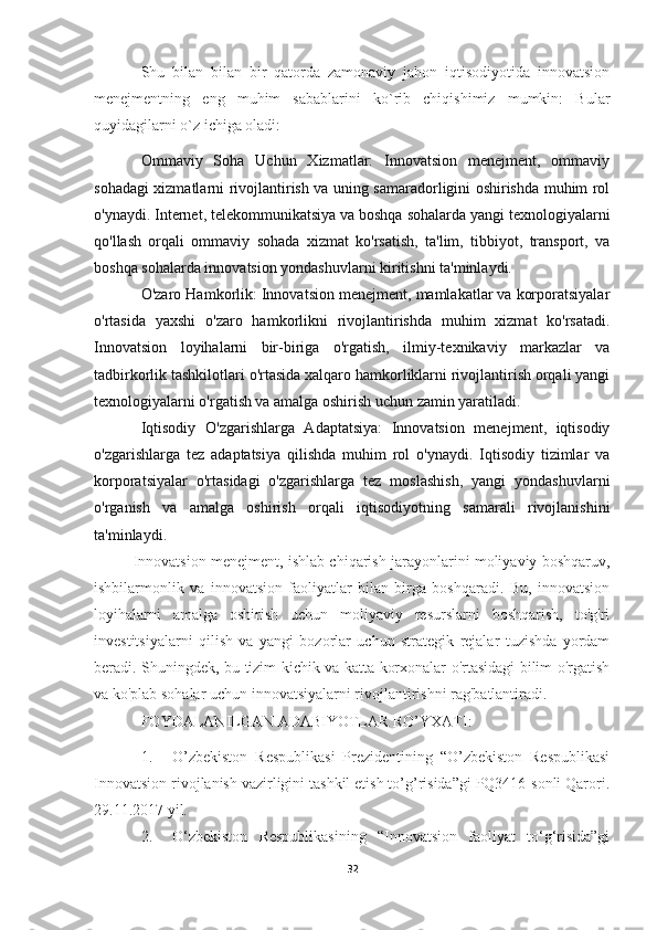 Shu   bilan   bilan   bir   qatorda   zamonaviy   jahon   iqtisodiyotida   innovatsion
menejmentning   eng   muhim   sabablarini   ko`rib   chiqishimiz   mumkin:   Bular
quyidagilarni o`z ichiga oladi:
Ommaviy   Soha   Uchun   Xizmatlar:   Innovatsion   menejment,   ommaviy
sohadagi xizmatlarni rivojlantirish va uning samaradorligini oshirishda muhim rol
o'ynaydi. Internet, telekommunikatsiya va boshqa sohalarda yangi texnologiyalarni
qo'llash   orqali   ommaviy   sohada   xizmat   ko'rsatish,   ta'lim,   tibbiyot,   transport,   va
boshqa sohalarda innovatsion yondashuvlarni kiritishni ta'minlaydi.
O'zaro Hamkorlik: Innovatsion menejment, mamlakatlar va korporatsiyalar
o'rtasida   yaxshi   o'zaro   hamkorlikni   rivojlantirishda   muhim   xizmat   ko'rsatadi.
Innovatsion   loyihalarni   bir-biriga   o'rgatish,   ilmiy-texnikaviy   markazlar   va
tadbirkorlik tashkilotlari o'rtasida xalqaro hamkorliklarni rivojlantirish orqali yangi
texnologiyalarni o'rgatish va amalga oshirish uchun zamin yaratiladi.
Iqtisodiy   O'zgarishlarga   Adaptatsiya:   Innovatsion   menejment,   iqtisodiy
o'zgarishlarga   tez   adaptatsiya   qilishda   muhim   rol   o'ynaydi.   Iqtisodiy   tizimlar   va
korporatsiyalar   o'rtasidagi   o'zgarishlarga   tez   moslashish,   yangi   yondashuvlarni
o'rganish   va   amalga   oshirish   orqali   iqtisodiyotning   samarali   rivojlanishini
ta'minlaydi.
Innovatsion menejment, ishlab chiqarish jarayonlarini moliyaviy boshqaruv,
ishbilarmonlik   va   innovatsion   faoliyatlar   bilan   birga   boshqaradi.   Bu,   innovatsion
loyihalarni   amalga   oshirish   uchun   moliyaviy   resurslarni   boshqarish,   to'g'ri
investitsiyalarni   qilish   va   yangi   bozorlar   uchun   strategik   rejalar   tuzishda   yordam
beradi. Shuningdek, bu tizim kichik va katta korxonalar o'rtasidagi bilim o'rgatish
va ko'plab sohalar uchun innovatsiyalarni rivojlantirishni rag'batlantiradi.
FOYDALANILGAN ADABIYOTLAR RO’YXATI:
1. O’zbekiston   Respublikasi   Prezidentining   “O’zbekiston   Respublikasi
Innovatsion rivojlanish vazirligini tashkil etish to’g’risida”gi PQ3416-sonli Qarori.
29.11.2017 yil.
2. O‘zbekiston   Respublikasining   “Innovatsion   faoliyat   to‘g‘risida”gi
32 