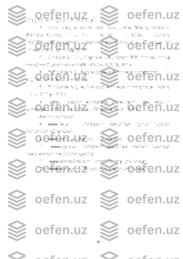 O‘RQ 630-sonli Qonuni. 24.07.2020 yil. 
3. Borut   Likar,   co-editors   Peter   Fatur,   Urshka   Mrgole;   translation
Arslingue   K.Jontar,   TEFL,   TBE.   —   1st.   ed.   —   El.   knjiga.   —   Ljubljana
INNOVATION   management   [Elektronski   vir]   Korona   plus   —   Institute   for
Innovation and Technology, 2013r.
4. G о ncharenk о   L.P.,   О leynik о v   E.A.,   Berezin   V.V.   “Inn о va ц i о nn ы y
menedjment” uchebn о e p о s о bie/M.: KN О RUS, 2005,- 544 s.
5. Yo’ldoshev   N.Q.,   Akbarxodjaeva   Z.Z.   Innovatsion   menejment.   –   T.:
«IQTISODIYOT», 2019. – 321 bet.
6. Yo’Idoshev   N.Q.   va   boshqalar.   «Innovatsion   menejment».   Darslik.
TDTU. 2011 y. - 312 b.
7. Endryu   Hargad о n   «Upravlenie   inn о va ц iyami.   О p ы t   vedu щ ih
k о mpaniy».  Uchebnik – M.: ООО «I.D.Vilyama».  2007. – 304 s.
Axborot manbaalari:
8. www.lex.uz   –   O‘zbekiston   Respublikasi   Qonun   hujjatlari
ma’lumotlari milliy bazasi. 
9. www.norma.uz – Axborot – huquqiy portal
10.   www.argos.uz   -   O'zbekiston   Respublikasi   Prezidenti   huzuridagi
Davlat xizmatini rivojlantirish agentligi
11.  www.sciencedirest.com – ommabop ilmiy jurnallar sayti 
12.  www.scopus.com – Xalqaro maqola va anjumanlar sayti 
33 