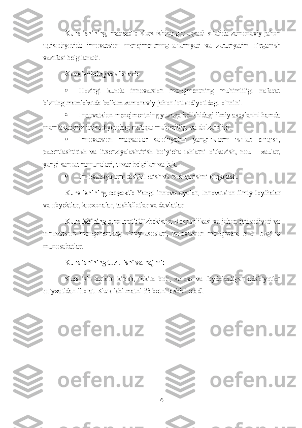 Kurs ishining maqsadi:   Kurs  ishining maqsadi  sifatida zamonaviy jahon
iqtisodiyotida   innovatsion   menejmentning   ahamiyati   va   zaruriyatini   o`rganish
vazifasi belgilanadi.
Kurs ishining vazifalari: 
 Hozirgi   kunda   innovatsion   menejmentning   muhimliligi   nafaqat
bizning mamlakatda balkim zamonaviy jahon iqtisodiyotidagi o`rnini.
 Innovatsion menejmentning yuzaga kelishidagi ilmiy asoslarini hamda
mamlakatimiz iqtisodiyotidagi nafaqat muhimliligi va dolzarbligi.
 Innovatsion   maqsadlar   salohiyatini   yangiliklarni   ishlab   chiqish,
patentlashtirish   va   litsenziyalashtirish   bo‘yicha   ishlarni   o‘tkazish,   nou   –   xaular,
yangi sanoat namunalari, tovar belgilari va h.k. 
 Innovatsiyalarni tashkil etish va boshqarishni o`rganish.
Kurs   ishining   obyekti:   Yangi   innovatsiyalar,   Innovatsion   ilmiy   loyihalar
va obyektlar, korxonalar, tashkilotlar va davlatlar.
Kurs ishining predmeti: O`zbekiston Respublikasi   va jahon iqtisodiyoti va
innovatsion   menejmentdagi   ilmiy   asoslari,   innovatsion   menejment   bilan   bog`liq
munosabatlar.
Kurs ishining tuzulishi va hajmi:
Kurs   ishi   tarkibi   kirish,   ikkita   bob,   xulosa   va   foydalanilgan   adabiyotlar
ro`yxatidan iborat. Kurs ishi matni 33 betni tashkil etadi.
         
4 