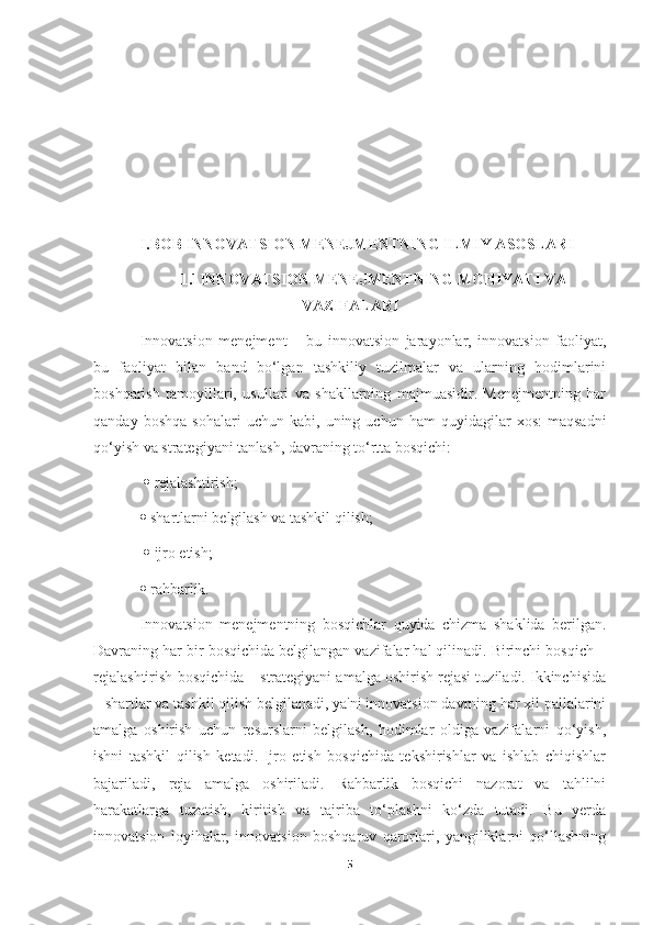   
I.BOB INNOVATSION MENEJMENTNING ILMIY ASOSLARI
1.1INNOVATSION MENEJMENTNING MOHIYATI VA
VAZIFALARI
Innovatsion   menejment   –   bu   innovatsion   jarayonlar,   innovatsion   faoliyat,
bu   faoliyat   bilan   band   bo‘lgan   tashkiliy   tuzilmalar   va   ularning   hodimlarini
boshqarish   tamoyillari,   usullari   va   shakllarning   majmuasidir.   Menejmentning   har
qanday   boshqa   sohalari   uchun  kabi,   uning  uchun   ham   quyidagilar   xos:   maqsadni
qo‘yish va strategiyani tanlash, davraning to‘rtta bosqichi:
    rejalashtirish; 
  shartlarni belgilash va tashkil qilish;
    ijro etish; 
  rahbarlik. 
Innovatsion   menejmentning   bosqichlar   quyida   chizma   shaklida   berilgan.
Davraning har bir bosqichida belgilangan vazifalar hal qilinadi. Birinchi bosqich –
rejalashtirish bosqichida – strategiyani amalga oshirish rejasi tuziladi. Ikkinchisida
– shartlar va tashkil qilish belgilanadi, ya'ni innovatsion davrning har xil pallalarini
amalga   oshirish   uchun   resurslarni   belgilash,   hodimlar   oldiga   vazifalarni   qo‘yish,
ishni   tashkil   qilish   ketadi.   Ijro   etish   bosqichida   tekshirishlar   va   ishlab   chiqishlar
bajariladi,   reja   amalga   oshiriladi.   Rahbarlik   bosqichi   nazorat   va   tahlilni
harakatlarga   tuzatish,   kiritish   va   tajriba   to‘plashni   ko‘zda   tutadi.   Bu   yerda
innovatsion   loyihalar,   innovatsion   boshqaruv   qarorlari,   yangiliklarni   qo‘llashning
5 