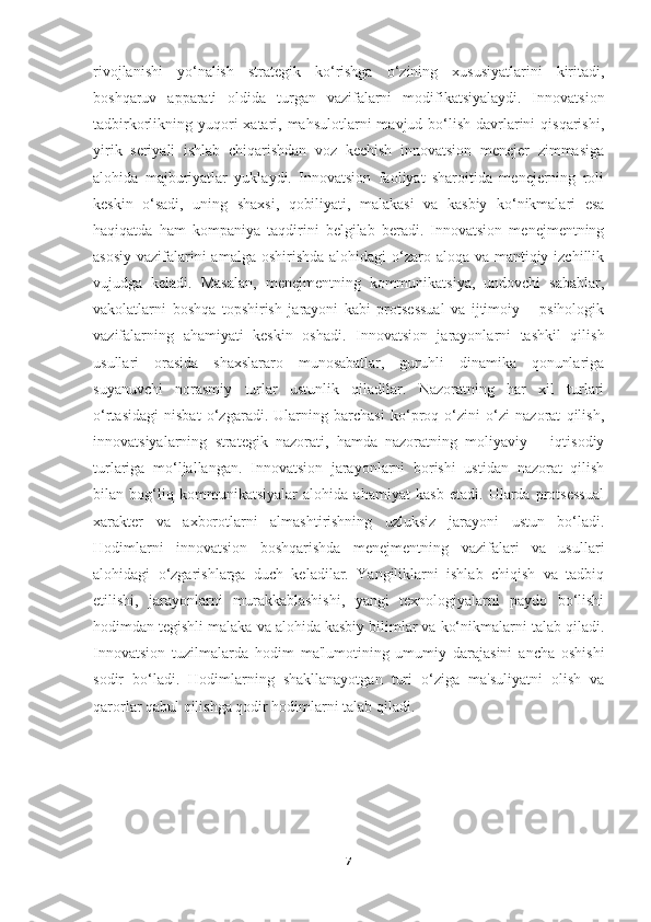 rivojlanishi   yo‘nalish   strategik   ko‘rishga   o‘zining   xususiyatlarini   kiritadi,
boshqaruv   apparati   oldida   turgan   vazifalarni   modifikatsiyalaydi.   Innovatsion
tadbirkorlikning yuqori  xatari, mahsulotlarni  mavjud bo‘lish  davrlarini  qisqarishi,
yirik   seriyali   ishlab   chiqarishdan   voz   kechish   innovatsion   menejer   zimmasiga
alohida   majburiyatlar   yuklaydi.   Innovatsion   faoliyat   sharoitida   menejerning   roli
keskin   o‘sadi,   uning   shaxsi,   qobiliyati,   malakasi   va   kasbiy   ko‘nikmalari   esa
haqiqatda   ham   kompaniya   taqdirini   belgilab   beradi.   Innovatsion   menejmentning
asosiy vazifalarini amalga oshirishda alohidagi  o‘zaro aloqa va mantiqiy izchillik
vujudga   keladi.   Masalan,   menejmentning   kommunikatsiya,   undovchi   sabablar,
vakolatlarni   boshqa   topshirish   jarayoni   kabi   protsessual   va   ijtimoiy   –   psihologik
vazifalarning   ahamiyati   keskin   oshadi.   Innovatsion   jarayonlarni   tashkil   qilish
usullari   orasida   shaxslararo   munosabatlar,   guruhli   dinamika   qonunlariga
suyanuvchi   norasmiy   turlar   ustunlik   qiladilar.   Nazoratning   har   xil   turlari
o‘rtasidagi   nisbat   o‘zgaradi.   Ularning   barchasi   ko‘proq   o‘zini   o‘zi   nazorat   qilish,
innovatsiyalarning   strategik   nazorati,   hamda   nazoratning   moliyaviy   –   iqtisodiy
turlariga   mo‘ljallangan.   Innovatsion   jarayonlarni   borishi   ustidan   nazorat   qilish
bilan   bog‘liq   kommunikatsiyalar   alohida   ahamiyat   kasb   etadi.   Ularda   protsessual
xarakter   va   axborotlarni   almashtirishning   uzluksiz   jarayoni   ustun   bo‘ladi.
Hodimlarni   innovatsion   boshqarishda   menejmentning   vazifalari   va   usullari
alohidagi   o‘zgarishlarga   duch   keladilar.   Yangiliklarni   ishlab   chiqish   va   tadbiq
etilishi,   jarayonlarni   murakkablashishi,   yangi   texnologiyalarni   paydo   bo‘lishi
hodimdan tegishli malaka va alohida kasbiy bilimlar va ko‘nikmalarni talab qiladi.
Innovatsion   tuzilmalarda   hodim   ma'lumotining   umumiy   darajasini   ancha   oshishi
sodir   bo‘ladi.   Hodimlarning   shakllanayotgan   turi   o‘ziga   ma'suliyatni   olish   va
qarorlar qabul qilishga qodir hodimlarni talab qiladi.
7 