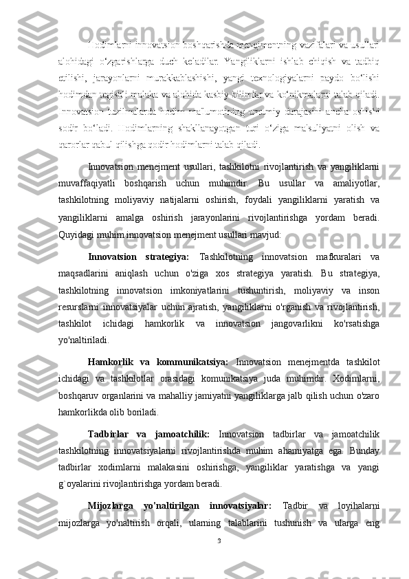 Hodimlarni innovatsion boshqarishda menejmentning vazifalari va usullari
alohidagi   o‘zgarishlarga   duch   keladilar.   Yangiliklarni   ishlab   chiqish   va   tadbiq
etilishi,   jarayonlarni   murakkablashishi,   yangi   texnologiyalarni   paydo   bo‘lishi
hodimdan tegishli malaka va alohida kasbiy bilimlar va ko‘nikmalarni talab qiladi.
Innovatsion   tuzilmalarda   hodim   ma'lumotining   umumiy   darajasini   ancha   oshishi
sodir   bo‘ladi.   Hodimlarning   shakllanayotgan   turi   o‘ziga   ma'suliyatni   olish   va
qarorlar qabul qilishga qodir hodimlarni talab qiladi.
Innovatsion   menejment   usullari,   tashkilotni   rivojlantirish   va   yangiliklarni
muvaffaqiyatli   boshqarish   uchun   muhimdir.   Bu   usullar   va   amaliyotlar,
tashkilotning   moliyaviy   natijalarni   oshirish,   foydali   yangiliklarni   yaratish   va
yangiliklarni   amalga   oshirish   jarayonlarini   rivojlantirishga   yordam   beradi.
Quyidagi muhim innovatsion menejment usullari mavjud:
Innovatsion   strategiya:   Tashkilotning   innovatsion   mafkuralari   va
maqsadlarini   aniqlash   uchun   o'ziga   xos   strategiya   yaratish.   Bu   strategiya,
tashkilotning   innovatsion   imkoniyatlarini   tushuntirish,   moliyaviy   va   inson
resurslarni   innovatsiyalar   uchun   ajratish,   yangiliklarni   o'rganish   va   rivojlantirish,
tashkilot   ichidagi   hamkorlik   va   innovatsion   jangovarlikni   ko'rsatishga
yo'naltiriladi.
Hamkorlik   va   kommunikatsiya:   Innovatsion   menejmentda   tashkilot
ichidagi   va   tashkilotlar   orasidagi   komunikatsiya   juda   muhimdir.   Xodimlarni,
boshqaruv organlarini va mahalliy jamiyatni yangiliklarga jalb qilish uchun o'zaro
hamkorlikda olib boriladi.
Tadbirlar   va   jamoatchilik:   Innovatsion   tadbirlar   va   jamoatchilik
tashkilotning   innovatsiyalarni   rivojlantirishda   muhim   ahamiyatga   ega.   Bunday
tadbirlar   xodimlarni   malakasini   oshirishga,   yangiliklar   yaratishga   va   yangi
g`oyalarini rivojlantirishga yordam beradi.
Mijozlarga   yo'naltirilgan   innovatsiyalar:   Tadbir   va   loyihalarni
mijozlarga   yo'naltirish   orqali,   ularning   talablarini   tushunish   va   ularga   eng
9 