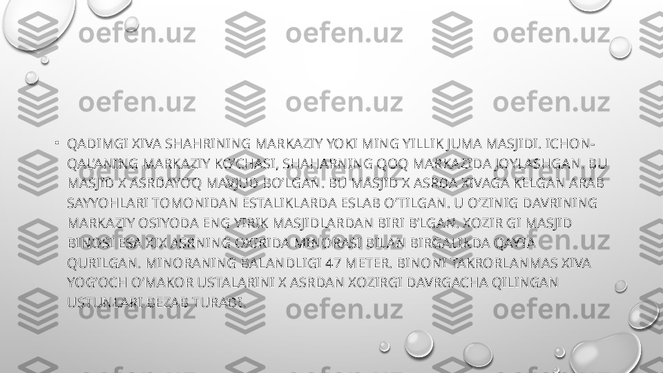 •
QADIMGI XIVA SHAHRINING MARKAZIY YOKI MING YILLIK JUMA MASJIDI. ICHON-
QAL’ANING MARKAZIY KO’CHASI, SHAHARNING QOQ MARKAZIDA JOYLASHGAN. BU 
MASJID X ASRDAYOQ MAVJUD BO’LGAN. BU MASJID X ASRDA XIVAGA KELGAN ARAB 
SAYYOHLARI TOMONIDAN ESTALIKLARDA ESLAB O’TILGAN. U O’ZINIG DAVRINING 
MARKAZIY OSIYODA ENG YIRIK MASJIDLARDAN BIRI B’LGAN. XOZIR GI MASJID 
BINOSI ESA XIX ASRNING OXIRIDA MINORASI BILAN BIRGALIKDA QAYTA 
QURILGAN. MINORANING BALANDLIGI 47 METER. BINONI TAKRORLANMAS XIVA 
YOG’OCH O’MAKOR USTALARINI X ASRDAN XOZIRGI DAVRGACHA QILINGAN 
USTUNLARI BEZAB TURADI. 