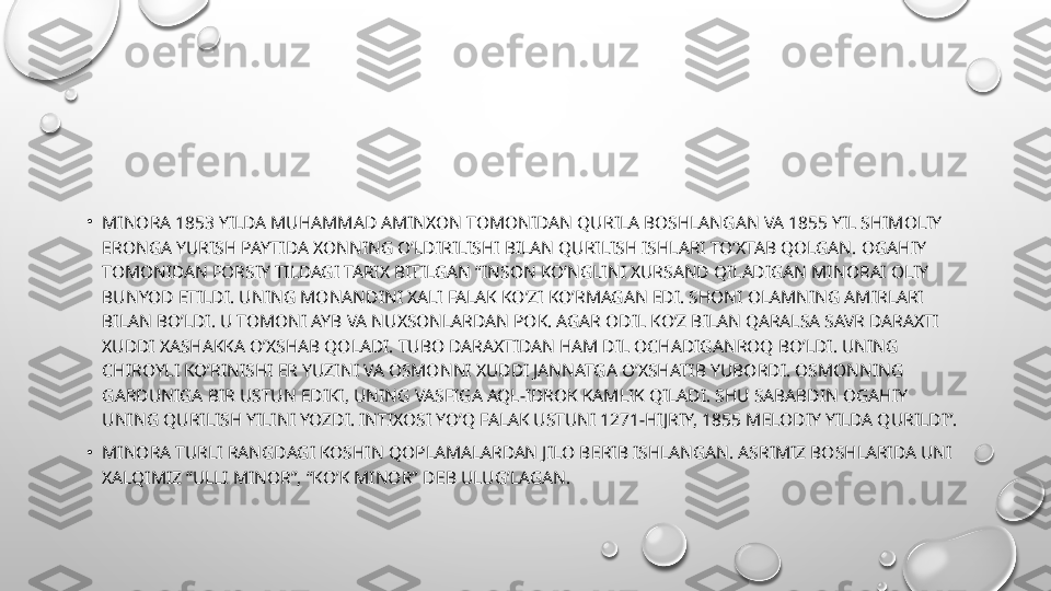 •
MINORA 1853 YILDA MUHAMMAD AMINXON TOMONIDAN QURILA BOSHLANGAN VA 1855 YIL SHIMOLIY 
ERONGA YURISH PAYTIDA XONNING O’LDIRILISHI BILAN QURILISH ISHLARI TO’XTAB QOLGAN. OGAHIY 
TOMONIDAN FORSIY TILDAGI TARIX BITILGAN “INSON KO’NGLINI XURSAND QILADIGAN MINORAI OLIY 
BUNYOD ETILDI. UNING MONANDINI XALI FALAK KO’ZI KO’RMAGAN EDI. SHONI OLAMNING AMIRLARI 
BILAN BO’LDI. U TOMONI AYB VA NUXSONLARDAN POK. AGAR ODIL KO’Z BILAN QARALSA SAVR DARAXTI 
XUDDI XASHAKKA O’XSHAB QOLADI. TUBO DARAXTIDAN HAM DIL OCHADIGANROQ BO’LDI. UNING 
CHIROYLI KO’RINISHI  Е R YUZINI VA OSMONNI XUDDI JANNATGA O’XSHATIB YUBORDI. OSMONNING 
GARDUNIGA BIR USTUN EDIKI, UNING VASFIGA AQL-IDROK KAMLIK QILADI. SHU SABABDIN OGAHIY 
UNING QURILISH YILINI YOZDI. INTIXOSI YO’Q FALAK USTUNI 1271-HIJRIY, 1855 M Е LODIY YILDA QURILDI”.
•
MINORA TURLI RANGDAGI KOSHIN QOPLAMALARDAN JILO B Е RIB ISHLANGAN. ASRIMIZ BOSHLARIDA UNI 
XALQIMIZ “ULLI MINOR”, “KO’K MINOR” D Е B ULUG’LAGAN. 