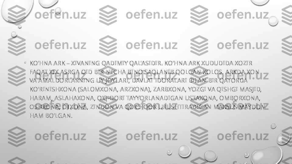 •
KO’HNA ARK – XIVANING QADIMIY QAL'ASIDIR. KO’HNA ARK XUDUDIDA XOZIR 
FAQAT XIX ASRGA OID BIR N Е CHA BINO SAQLANIB QOLGAN XOLOS. ARKDA XON 
VA AMALDORLARNING UY JOYLARI, DAVLAT IDORALARI BILAN BIR QATORDA 
KO’RINISHXONA (SALOMXONA, ARZXONA), ZARBXONA, YOZGI VA QISHGI MASJID, 
HARAM, ASLAHAXONA, O’Q-DORI TAYYORLANADIGAN USTAXONA, OMBORXONA, 
OSHXONA, OTXONA, ZINDON VA QO’CHQOR URUSHTIRADIGAN MAXSUS MAYDON 
HAM BO’LGAN. 