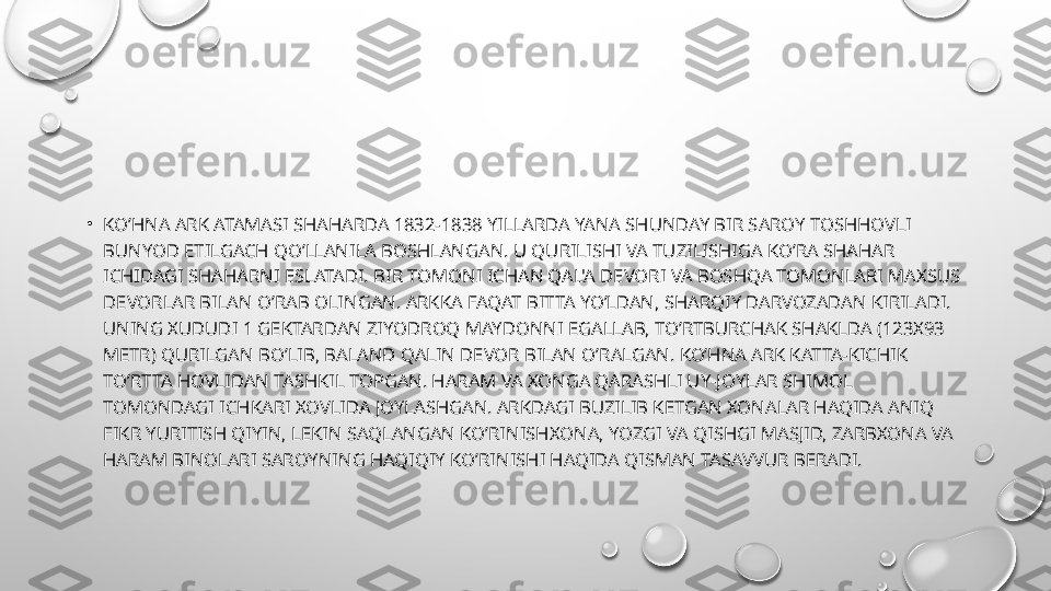 •
KO’HNA ARK ATAMASI SHAHARDA 1832-1838 YILLARDA YANA SHUNDAY BIR SAROY TOSHHOVLI 
BUNYOD ETILGACH QO’LLANILA BOSHLANGAN. U QURILISHI VA TUZILISHIGA KO’RA SHAHAR 
ICHIDAGI SHAHARNI ESLATADI. BIR TOMONI ICHAN QAL'A D Е VORI VA BOSHQA TOMONLARI MAXSUS 
D Е VORLAR BILAN O’RAB OLINGAN. ARKKA FAQAT BITTA YO’LDAN, SHARQIY DARVOZADAN KIRILADI. 
UNING XUDUDI 1 G Е KTARDAN ZIYODROQ MAYDONNI EGALLAB, TO’RTBURCHAK SHAKLDA (123X93 
M Е TR) QURILGAN BO’LIB, BALAND QALIN D Е VOR BILAN O’RALGAN. KO’HNA ARK KATTA-KICHIK 
TO’RTTA HOVLIDAN TASHKIL TOPGAN. HARAM VA XONGA QARASHLI UY-JOYLAR SHIMOL 
TOMONDAGI ICHKARI XOVLIDA JOYLASHGAN. ARKDAGI BUZILIB K Е TGAN XONALAR HAQIDA ANIQ 
FIKR YURITISH QIYIN, L Е KIN SAQLANGAN KO’RINISHXONA, YOZGI VA QISHGI MASJID, ZARBXONA VA 
HARAM BINOLARI SAROYNING HAQIQIY KO’RINISHI HAQIDA QISMAN TASAVVUR B Е RADI. 