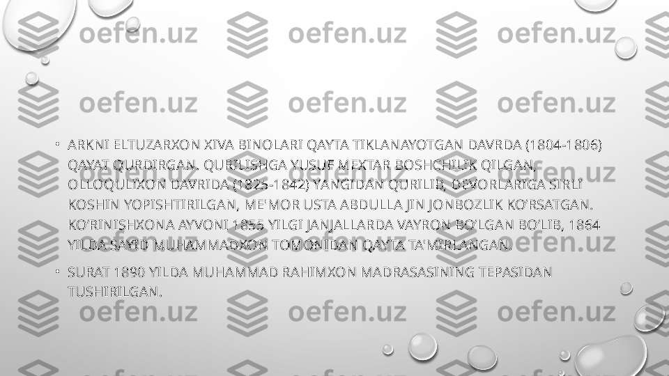 •
ARKNI ELTUZARXON XIVA BINOLARI QAYTA TIKLANAYOTGAN DAVRDA (1804-1806) 
QAYAT QURDIRGAN. QURILISHGA YUSUF M Е XTAR BOSHCHILIK QILGAN, 
OLLOQULIXON DAVRIDA (1825-1842) YANGIDAN QURILIB, D Е VORLARIGA SIRLI 
KOSHIN YOPISHTIRILGAN, M Е' MOR USTA ABDULLA JIN JONBOZLIK KO’RSATGAN. 
KO’RINISHXONA AYVONI 1855 YILGI JANJALLARDA VAYRON BO’LGAN BO’LIB, 1864 
YILDA SAYID MUHAMMADXON TOMONIDAN QAYTA TA'MIRLANGAN.
•
SURAT 1890 YILDA MUHAMMAD RAHIMXON MADRASASINING T Е PASIDAN 
TUSHIRILGAN. 