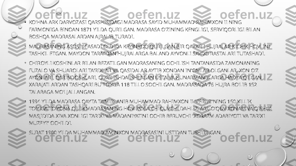 •
KO’HNA ARK DARVOZASI QARSHISIDAGI MADRASA SAYID MUHAMMAD RAHIMXON II NING 
FARMONIGA BINOAN 1871 YILDA QURILGAN. MADRASA O’ZINING K Е NGLIGI, S Е RVIQORLIGI BILAN 
BOSHQA MADRASALARDAN AJRALIB TURADI.
•
MADRASANING ASOSIY FASADI OLDIDA K Е YINROQ QURILGAN BIR QAVATLI HUJRALAR KICHIK HOVLINI 
TASHKIL ETGAN. MAYDON TARAFDAN HUJRALARGA BALAND AYVONLI SAVDO RASTALARI TUTASHADI.
•
CHIROYLI KOSHINLAR BILAN B Е ZATILGAN MADRASANING OCHILISH TANTANASIDA ZAMONANING 
FUZALO VA SHUAROLARI TA'RIXLAR VA QASIDALAR AYTIB XONDAN IN'OMLAR OLGANLAR. XON O’Z 
AYONLARI, QARINDOSHLARI, QURILISHDA ISHLAGAN USTA VA HUNARMANDLARGA HADYA QILGAN 
XARAJATLARDAN TASHQARI BU TO’YDA 118 TILLO SOCHILGAN. MADRASADA 76 HUJRA BO’LIB 152 
TALABAGA MO’LJALLANGAN.
•
1994 YILDA MADRASA QAYTA TA'MIRLANIB MUHAMMAD RAHIMXON II “F Е RUZ”NING 150 YILLIK 
TO’YIGA TO’YONA QILIB MADRASANING HOVLISIGA CHIQUVCHI DAHLIZLARI, O’QUV XONASI VA QISHGI 
MASJIDIDA XIVA XONLIGI TARIXI VA MADANIYATINI OCHIB B Е RUVCHI “XORAZM ADABIYOTI VA TARIXI 
MUZ Е YI” OCHILDI.
•
SURAT 1900 YILDA MUHAMMAD AMINXON MADRASASINI USTIDAN TUSHIRILGAN. 