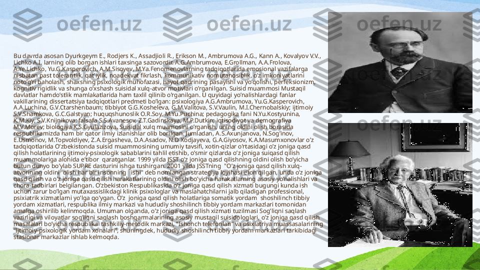 Bu davrda asosan Dyurkgeym E., Rodjers K., A ss adjioli R., Erikson M., Ambrumova A.G., Kann A., Kovalyov V.V., 
Lichko A.I. larning olib borgan ishlari taxsinga sazovordir. A.G.Ambrumova, E.Grollman, A.A.Frolova, 
A.Ye.Lichko, Yu.G.Kasperovich, A.M.Sisoyev, M.Ya.Fenomenovlarning tadqiqotlarida emosional vazifalarga 
nisbatan past tolerantlik, qat’iylik, noadekvat fikrlash, kommunikativ nomutanosiblik, o’z imkoniyatlarini 
noto’g’ri baholash, shaxsning psixologik muhofazasi, hayot qadrining pasayishi va yo’qolishi, perfeksionizm, 
kognitiv rigidlik va shunga o’xshash suisidal xulq-atvor motivlari o’rganilgan. Suisid muammosi Mustaqil 
davlatlar hamdo’stlik mamlakatlarida ham taxlil qilinib o’rganilgan. U quyidagi yo’nalishlardagi fanlar 
vakillarining disserta t siya tadqiqotlari predmeti bo’lgan: psixologiya A.G.Ambrumova, Yu.G.Kasperovich, 
A.A.Luchina, G.V.Ctarshenbaum; tibbiyot G.G.Kosheleva, G.M.Valitova, S.V.Vaulin, M.I.Chernobalskiy; ijtimoiy 
S.V.Shamkova, G.C.Galstyan; huquqshunoslik O.R.Soy, M.Yu.Puchina; pedagogika fani N.Yu.Kostyunina, 
K.M.Kiy, S.V.Knijnikova; falsafa S.S.Avanesov, Z.T.Gadinskaya, M.P.Dutkin; iqtisodiyot va demografiya 
M.V.Morev; biologiya K.S.Gyulazizova. Suisidal xulq muamosini o’rganish, uning oldini olish borasida 
respublikamizda ham bir qator ilmiy izlanishlar olib borilgan. Jumladan, A. S .Axunjanova, N.Sog’inov, 
E.Usmonov, M . Topvoldiyev, Z.A . Ergasheva, D.A.Asadov, N.D Xodjayeva, G.A.Giyosov, K.A.Masumxonovlar o’z 
tadqiqotlarida O’zbekistonda suisid muammosining umumiy tavsifi, xotin-qizlar o’rtasidagi o’z joniga qasd 
qilish holatlarining ijtimoiy-psixologik sabablarini tahlil etishib, o’smir qizlarda o’z joniga suiqasd qilish 
muammolariga alohida e’tibor  qaratganlar. 1999 yilda JSST o’z joniga qasd qilishning oldini olish bo’yicha 
butun dunyo bo’ylab SUPRE dasturini ishga tushir gan . 2001 yilda JSSTning  "O’z joniga qasd qilish xulq-
atvorining oldini    olish har bir insonning     ishi" deb nomlangan strategiya loyihasi e’lon qil gan , unda o’z joniga 
qasd qilish va o’z joniga qasd qilish harakatlarining oldini olish bo’yicha harakatlarning asosiy yo’nalishlari va 
chora-tadbirlari belgilan gan .  O’zbekiston Respublikasida o’z joniga qasd qilish xizmati bugungi kunda ish 
uchun zarur bo’lgan mutaxassislikdagi klinik psixologlar va maslahatchilarni jalb qiladigan professional, 
psixiatrik xizmat larni yo’lga qo’ygan . O’z  joniga qasd qilish holatlariga somatik yordam  shoshilinch tibbiy 
yordam xizmatlari, respublika ilmiy markazi va hududiy shoshilinch tibbiy yordam markazlari tomonidan 
amalga oshiril ib kelinmoqda . Umuman olganda, o’z joniga qasd qilish xizmati tuzilmasi Sog’liqni saqlash 
vazirligi va viloyatlar sog’liqni saqlash boshqarmalarining asosiy mustaqil suisidologlari, o’z joniga qasd qilish 
masalalari bo’yicha respublika  tashkiliy-metodik markazi, “Ishonch telefonlari” va psixiatriya muassasalarining 
“Ijtimoiy-psixologik yordam xonalari”, shuningdek, hududiy shoshilinch tibbiy yordam markazlari tarkibidagi 
stasionar markazlar  ishlab kelmoqda .  