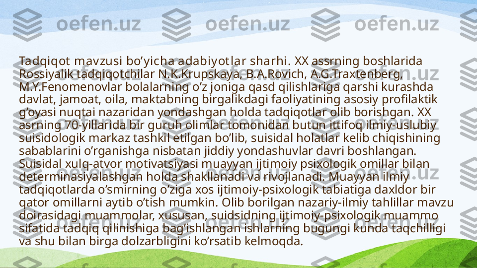 Tadqiqot  mav zusi bo’y icha adabiy ot lar sharhi.  XX assrning boshlarida 
Rossiyalik tadqiqotchilar N.K.Krupskaya, B.A.Rovich, A.G.Traxtenberg, 
M.Y.Fenomenovlar bolalarning o’z joniga qasd qilishlariga qarshi kurashda 
davlat, jamoat, oila, maktabning birgalikdagi faoliyatining asosiy profilaktik 
g’oyasi nuqtai nazaridan yondashgan holda tadqiqotlar olib borishgan .  XX 
asrning 70-yillarida bir guruh olimlar tomonidan butun ittifoq ilmiy-uslubiy 
suisidologik markaz tashkil etilgan bo’lib, suisidal holatlar kelib chiqishining 
sabablarini o’rganishga nisbatan jiddiy yondashuvlar davri boshlangan.  
S uisidal xulq-atvor motivatsiyasi muayyan ijtimoiy psixologik omillar bilan 
determina siya lashgan holda shakllanadi va rivojlanadi. Muayyan ilmiy 
tadqiqotlarda o’smirning o’ziga xos ijtimoiy-psixologik tabiatiga daxldor bir 
qator omillar ni  aytib o’tish mumkin. Olib borilgan nazariy-ilmiy tahlillar mavzu 
doirasidagi muammolar, xususan, suidsidning ijtimoiy-psixologik muammo 
sifatida tadqiq qilinishiga bag’ishlangan ishlarning bugungi kunda taqchilligi 
va shu bilan birga dolzarbligini ko’rsat ib kelmoqda .  