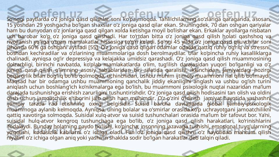 So’nggi  paytlarda  o’z  joniga  qasd  qilishlar  soni  ko’paymoqda.  Tahlilchilarning  so’zlariga  qaraganda,  asosan, 
15 yoshdan 29 yoshgacha bo’lgan shaxslar o’z joniga qasd qilar ekan. Shuningdek, 70 dan oshgan qariyalar 
ham bu dunyodan o’z jonlariga qasd qilgan xolda ketishga moyil bo’lishar ekan. Erkaklar ayollarga nisbatan 
uch  barobar  ko’p  o’z  joniga  qasd  qilishadi.  Har  to’rtdan  bitta  o’z  joniga  qasd  qilish  holati  qashshoq  va 
rivojlanish  yo’liga  o’tgan  mamlakatlar  hissasiga  to’g’ri  keladi.  So’ngi  45  yilda  o’z  joniga  qasd  qiluvchilar  soni 
jahonda 60% ga oshgani aytiladi [ 55 ]. O’z joniga qasd qilgan odamlar odatda qattiq ruhiy og’riq va stressni  
boshdan  kechiradilar  va  o’zlarining  muammolariga  dosh  berolmaydilar.   Ular  ko’pincha  ruhiy  kasalliklarga 
chalinadi,  ayniqsa  og’ir  depressiya  va  kelajakka  umidsiz  qarashadi.  O’z  joniga  qasd  qilish  muammosining 
dolzarbligi,  birinchi  navbatda,  ko’plab  mamlakatlarda  o’lim,  tug’ilish  darajasidan  yuqori  bo’lganligi  va  o’z 
joniga  qasd  qilish  o’limning  asosiy  sabablaridan  biri  sifatida  qaralishi,  ikkinchidan,  jamiyatdagi  hozirgi 
beqarorlik bilan bog’liq bo’lib qolmoqda, uchinchidan, ushbu muhim ijtimoiy muammoni hal qilib bo’lmaydi. 
Maqsad  har  bir  odamga  ushbu  muammoning  qanchalik  jiddiy  ekanligini  anglash  va  ushbu  og’ish  turini 
aniqlash  uchun  boshlang’ich  ko’nikmalarga  ega  bo’lish,  bu  muammoni  psixologik  nuqtai  nazaridan  ma’lum 
darajada tushunishga erishish zarurligini tushuntirishdir. O’z joniga qasd qilish hodisasini tan olish va oldini 
olish  uchun  jamoatchilik  e’tiborini  jalb  qilish  ham  muhimdir .   O’z-o’zini  o’ldirish    jamiyat  hayotida  yashashni 
ijtimoiy  tarzda  rad  etishning  oxirgi  belgisidir.  Suisid  barcha  davlatlarda  global  ijtimoiy-psixologik 
muammoga aylanib kelmoqda. Ayniqsa, uning bolalar va o’smirlar orasida ko’p uchrayotgani jamoatchilikni 
qattiq  xavotirga  solmoqda.  Suisidal  xulq-atvor  va  suisid  tushunchalari  orasida  ma’lum  bir  tafovut  bor.  Ya’ni, 
suisidal  hulq-atvor  kengroq  tushunchaga  ega  bo’lib,  o’z  joniga  qasd  qilish  harakatlari,  ko’rinishlarini 
ifodalaydi .  Bunday holatning paydo bo’lishi, ko’pincha, insonning jazavaga tushishi, emosional tuyg’ularning 
yo’qolishi,  irodasizlik  kabilarni  o’z  ichiga  oladi.  Fan  o’z  joniga  qasd  qilishni  o’z  hayotidan  mahrum  qilish 
niyatini o’z ichiga olgan aniq yoki yashirin shaklda sodir bo’lgan harakatlar deb talqin qiladi.  