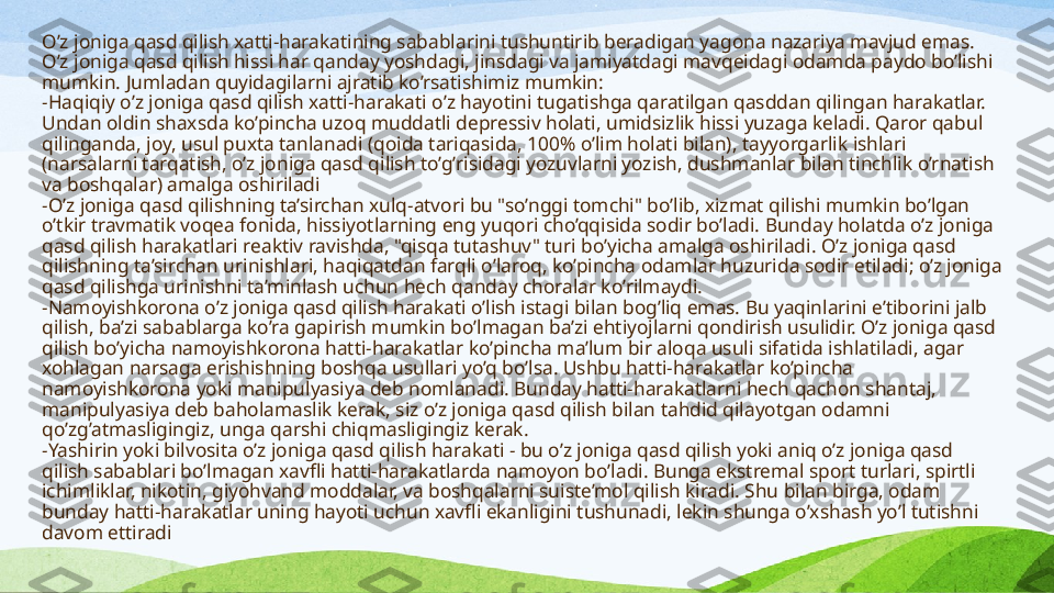 O’z joniga qasd qilish xatti-harakatining sabablarini tushuntirib beradigan yagona nazariya mavjud emas. 
O’z joniga qasd qilish hissi har qanday yoshdagi, jinsdagi va jamiyatdagi mavqeidagi odamda paydo bo’lishi 
mumkin.  Jumladan q uyidagilarni ajratib ko’rsati shimiz  mumkin:
- Haqiqiy o’z joniga qasd qilish xatti-harakati o’z hayotini tugatishga qaratilgan qasddan qilingan harakatlar. 
Undan oldin shaxsda ko’pincha uzoq muddatli depressiv holati, umidsizlik hissi yuzaga keladi. Qaror qabul 
qilinganda, joy, usul puxta tanlanadi (qoida tariqasida, 100% o’lim holati bilan), tayyorgarlik ishlari 
(narsalarni tarqatish, o’z joniga qasd qilish to’g’risidagi yozuvlarni yozish, dushmanlar bilan tinchlik o’rnatish 
va boshqalar) amalga oshiriladi
- O’z joniga qasd qilishning ta’sirchan xulq-atvori bu "so’nggi tomchi" bo’lib, xizmat qilishi mumkin bo’lgan 
o’tkir travmatik voqea fonida, hissiyotlarning eng yuqori cho’qqisida sodir bo’ladi. Bunday holatda o’z joniga 
qasd qilish harakatlari reaktiv ravishda, "qisqa tutashuv" turi bo’yicha amalga oshiriladi. O’z joniga qasd 
qilishning ta’sirchan urinishlari, haqiqatdan farqli o’laroq, ko’pincha odamlar huzurida sodir etiladi; o’z joniga 
qasd qilishga urinishni ta’minlash uchun hech qanday choralar ko’rilmaydi.
- Namoyishkorona o’z joniga qasd qilish harakati o’lish istagi bilan bog’liq emas. Bu yaqinlarini e’tiborini jalb 
qilish, ba’zi sabablarga ko’ra gapirish mumkin bo’lmagan ba’zi ehtiyojlarni qondirish usulidir. O’z joniga qasd 
qilish bo’yicha namoyishkorona hatti-harakatlar ko’pincha ma’lum bir aloqa usuli sifatida ishlatiladi, agar 
xohlagan narsaga erishishning boshqa usullari yo’q bo’lsa. Ushbu hatti-harakatlar ko’pincha 
namoyishkorona yoki manipulyasiya deb nomlanadi. Bunday hatti-harakatlarni hech qachon shantaj, 
manipulyasiya deb baholamaslik kerak, siz o’z joniga qasd qilish bilan tahdid qilayotgan odamni 
qo’zg’atmasligingiz, unga qarshi chiqmasligingiz kerak.
- Yashirin yoki bilvosita o’z joniga qasd qilish harakati - bu o’z joniga qasd qilish yoki aniq o’z joniga qasd 
qilish sabablari bo’lmagan xavfli hatti-harakatlarda namoyon bo’ladi. Bunga ekstremal sport turlari, spirtli 
ichimliklar, nikotin, giyohvand moddalar, va boshqalarni suiste’mol qilish kiradi. Shu bilan birga, odam 
bunday hatti-harakatlar uning hayoti uchun xavfli ekanligini tushunadi, lekin shunga o’xshash yo’l tutishni 
davom ettiradi 