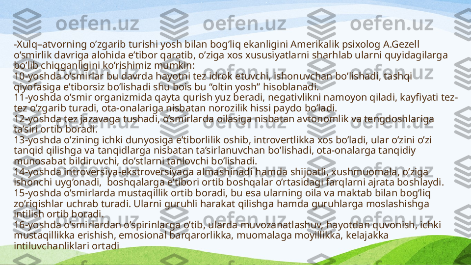 - Xulq–atvor ning  o’zgari b turishi  yosh  bilan  bog’liq  ekan ligi ni  Amerikalik psixolog A.Gezell 
o’smir lik davri ga alohida e’tibor qaratib, o’ziga xos xususiyatlarni sharhlab ular ni  quyidagi larga 
bo’lib chiqganligini ko’rishimiz mumkin :
10-yosh da  o’smirlar  bu davrda  hayotni tez idrok etuvchi, ishonuvchan  bo’lishadi , tashqi 
qiyofa siga  e’tiborsiz bo’l ishadi shu  bois bu “oltin yosh” hisoblanadi.
11-yosh da o’smir organizmi da qayta qurish yuz beradi, negativlikni namoyon qiladi, kayfiyati  tez-
tez o’zgari b turadi , ota-onalariga nisbatan norozilik  hissi paydo bo’ladi .
12-yosh da  tez jazavaga tush adi , o’smir lar da oilasiga nisbatan avtonomlik va tengdoshlariga 
ta’siri orti b boradi .
13-yosh da  o’zining ichki dunyosiga e’tiborlilik  oshib , introvertlikka xos bo’ladi, ular o’zini o’zi 
tanqid qilishga va tanqidlarga nisbatan ta’sirlanuvchan  bo’lishadi , ota-onalarga tanqidiy 
munosabat bildiruvchi, do’st larni  tanlovchi  bo’lishadi .
14-yosh da  introversiya-ekstroversiyaga almashinadi  hamda  shijoatli, xushmuomala, o’ziga 
ishonch i  uyg’onadi,  boshqalarga e’tibori ort ib boshqalar  o’rtasidagi farq lar ni ajrata boshlaydi.
15-yosh da o’smirlarda  mustaqillik ort ib bora di, bu esa ularning oila va maktab bilan bog’liq 
zo’riqishlar  uchrab turadi . Ularni guruhli harakat qilishga  hamda  guruhlarga moslashishga 
intilish ort ib boradi .
16-yosh da o’smirlardan  o’spirinlar ga o’tib , ularda muvozanatlashuv, hayotdan quvonish, ichki 
mustaqillik ka erishish , emosional barqarorlik ka , muomalaga moyillik ka , kelajakka 
intiluvchanlik lari  ortadi  