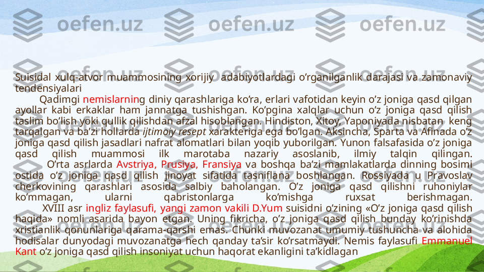 Suisidal  xulq-atvor  muammosining  xorijiy    adabiyotlardagi  o’rganilganlik  darajasi  va  zamonaviy  
tendensiyalari
         Qadimgi  nemislarnin g diniy qarashlariga ko’ra, erlari vafotidan keyin o’z joniga qasd qilgan 
ayollar  kabi  erkaklar  ham  jannatga  tushishgan.  Ko’pgina  xalqlar  uchun  o’z  joniga  qasd  qilish 
taslim bo’lish yoki qullik qilishdan afzal hisoblangan. Hindiston, Xitoy, Yaponiyada nisbatan  keng 
tarqalgan va ba’zi hollarda  ijtimoiy resept  xarakteriga ega bo’lgan. Aksincha, Sparta va Afinada o’z 
joniga qasd qilish jasadlari nafrat alomatlari bilan yoqib yuborilgan. Yunon falsafasida o’z joniga 
qasd  qilish  muammosi  ilk  marotaba  nazariy  asoslanib,  ilmiy  talqin   qilingan .
                O’rta  asrlarda  Avstriya,  Prusiya,  Fransiya  va  boshqa  ba’zi  mamlakatlarda  dinning  bosimi 
ostida  o’z  joniga  qasd  qilish  jinoyat  sifatida  tasniflana  boshla ngan .  Rossiyada  u  Pravoslav 
cherkovining  qarashlari  asosida  salbiy  baholan gan .  O’z  joniga  qasd  qilishni  ruhoniylar 
ko’mmagan,  ularni  qabristonlarga  ko’mishga  ruxsat  ber ishma gan.
                XVIII  asr  ingliz  faylasufi,  yangi  zamon  vakili  D.Yum  suisidni  o’zining  «O’z  joniga  qasd  qilish 
haqida»  nomli  asarida  bayon  etgan.  Uning  fikricha,  o’z  joniga  qasd  qilish  bunday  ko’rinishda 
xristianlik  qonunlariga  qarama-qarshi  emas.  Chunki  muvozanat  umumiy  tushuncha  va  alohida 
hodisalar  dunyodagi  muvozanatga  hech  qanday  ta’sir  ko’rsatmaydi.  Nemis  faylasufi  Emmanuel 
Kant  o’z joniga qasd qilish insoniyat uchun haqorat ekanligini ta’kidla gan 