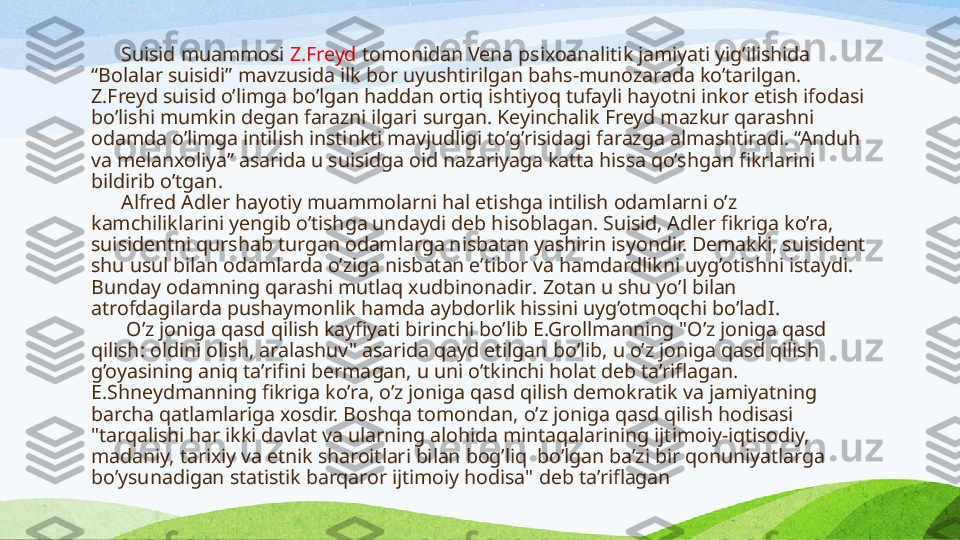        S uisid muammosi  Z.Freyd  tomonidan Vena psixoanalitik jamiyati yig’ilishida 
“Bolalar suisidi” mavzusida ilk bor uyushtirilgan bahs-munozarada ko’tarilgan. 
Z.Freyd suisid o’limga bo’lgan haddan ortiq ishtiyoq tufayli hayotni inkor etish ifodasi 
bo’lishi mumkin degan farazni ilgari surgan. Keyinchalik Freyd mazkur qarashni 
odamda o’limga intilish instinkti mavjudligi to’g’risidagi farazga almashtiradi. “Anduh 
va melanxoliya” asarida u suisidga oid nazariyaga katta hissa qo’shgan fikrlarini 
bildirib o’tgan .
       Alfred Adler hayotiy muammolarni hal etishga intilish odamlarni o’z 
kamchi liklarini yengib o’tishga undaydi deb hisoblagan. Suisid, Adler fikriga ko’ra, 
suisidentni qurshab turgan odamlarga nisbatan yashirin isyondir. Demakki, suisident 
shu usul bilan odamlarda o’ziga nisbatan e’tibor va hamdardlikni uyg’otishni istaydi. 
Bunday odamning qarashi mutlaq xudbinona dir . Zotan u shu yo’l bilan 
atrofdagilarda pushaymonlik hamda aybdorlik hissini uyg’otmoqchi bo’lad I.
        O’z joniga qasd qilish kayfiyati birinchi bo’lib E.Grollmanning "O’z joniga qasd 
qilish: oldini olish, aralashuv" asarida qayd etilgan  bo’lib, u  o’z joniga qasd qilish 
g’oyasining aniq ta’rifini berma gan , u uni o’tkinchi holat deb ta’rifla gan . 
E.Shneydmanning fikriga ko’ra, o’z joniga qasd qilish demokratik va jamiyatning 
barcha qatlamlariga xosdir. Boshqa tomondan, o’z joniga qasd qilish hodisasi 
"tarqalishi har ikki davlat va ularning alohida mintaqalarining ijtimoiy-iqtisodiy, 
madaniy, tarixiy va etnik sharoitlari bilan bog’liq  bo’lgan ba’zi bir qonuniyatlarga 
bo’ysunadigan statistik barqaror ijtimoiy hodisa"  deb ta’riflagan 