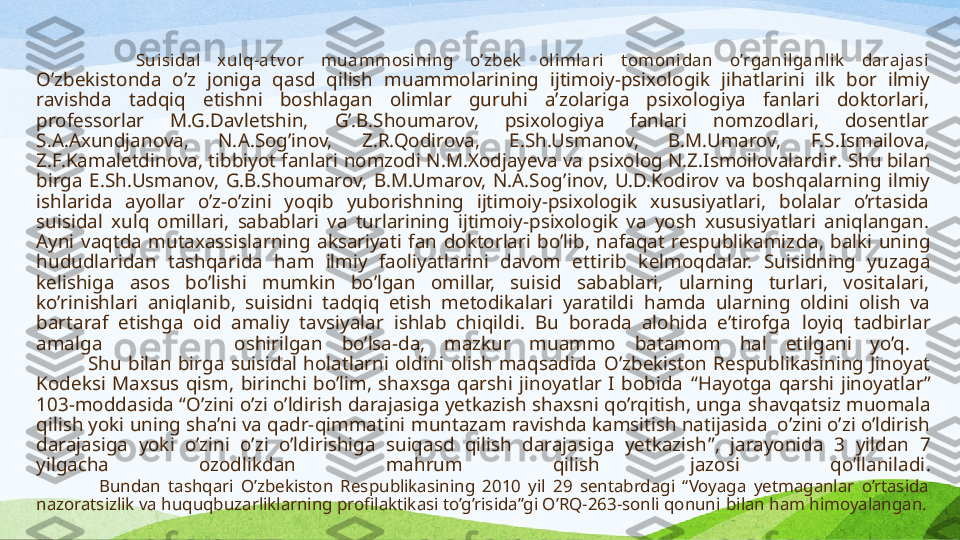             Suisidal  xulq-at v or  muammosining  o’zbek   olimlari  t omonidan  o’rganilganlik   darajasi
O’zbekistonda  o’z  joniga  qasd  qilish  muammo larining  ijtimoiy-psixologik  jihatlarini  ilk  bor  ilmiy 
ravishda  tadqiq  etishni  boshlagan  olimlar  guruhi  a’zolariga  psixologiya  fanlari  doktorlari, 
professorlar  M.G.Davletshin,  G’.B.Shoumarov,  psixologiya  fanlari  nomzodlari,  dosentlar 
S.A.Axundjanova,  N.A.Sog’inov,  Z.R.Qodirova,  E.Sh.Usmanov,  B.M.Umarov,  F.S.Ismailova, 
Z.F.Kamaletdinova, tibbiyot fanlari nomzodi N.M.Xodjayeva va psixolog N.Z.Ismoilovalardi r .  Shu bilan 
birga  E.Sh.Usmanov,  G.B.Shoumarov,  B.M.Umarov,  N.A.Sog ’ inov,  U.D.Kodirov  va  boshqalarning  ilmiy 
ishlarida  ayollar  o’z-o’zini  yoqib  yuborishning  ijtimoiy-psixologik  xususiyatlari,  bolalar  o’rtasida 
suisidal  xulq  omillari,  sabablari  va  turlarining  ijtimoiy-psixologik  va  yosh  xususiyatlari  aniqlangan. 
Ayni  vaqtda  mutaxassislarning  aksariyati  fan  doktorlari  bo’lib,  nafaqat  respublikamiz da ,  balki  uning 
hududlaridan  tashqarida  ham  ilmiy  faoliyatlarini  davom  ettir ib  kelmoqdalar.  Suisidning  yuzaga 
kelishiga  asos  bo’lishi  mumkin  bo’lgan  omillar,  suisid  sabablari,  ularning  turlari,  vositalari, 
ko’rinishlari  aniqlani b ,  suisidni  tadqiq  etish  metodikalari  yaratildi   hamda  ularning  oldini  olish  va 
bartaraf  etishga  oid  amaliy  tavsiyalar  ishlab  chiqildi.  Bu  borada  alohida  e’tirofga  loyiq  tadbirlar 
amalga              oshirilgan  bo’lsa-da,  mazkur  muammo  batamom  hal  etilgani  yo’q. 
                Shu  bilan  birga  suisidal  holatlarni  oldini  olish  maqsadida  O’zbekiston  Respublikasining  Jinoyat 
Kodeksi  Maxsus  qism,  birinchi  bo’lim,  shaxsga  qarshi  jinoyatlar  I  bobida  “ Hayotga  qarshi  jinoyatlar ”  
103-modda si da  “ O’zini o’zi o’ldirish darajasiga yetkazish shaxsni qo’rqitish, unga  shavqatsiz  muomala 
qilish yoki uning sha’ni va qadr-qimmatini  muntazam  ravishda kamsitish natijasida  o’zini o’zi o’ldirish 
darajasiga  yoki  o’zini  o’zi  o’ldirishiga  suiqasd  qilish  darajasiga  yetkazish ” ,   jarayonida  3  yildan  7 
yilgacha  ozodlikdan  mahrum  qilish  jazo si  qo’llaniladi .
                Bundan  tashqari  O’zbekiston  Respublikasining  2010  yil  29  sentabrdagi  “Voyaga  yetmaganlar  o’rtasida 
nazoratsizlik va huquqbuzarliklarning profilaktikasi to’g’risida”gi O’RQ-263-sonli qonuni  bilan ham himoyalangan. 