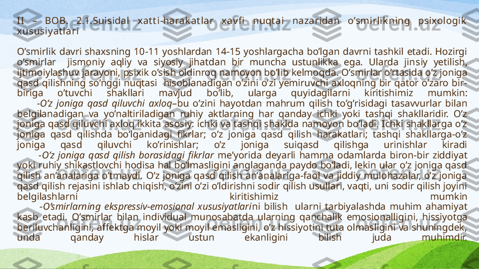 II   –  BOB .  2.1. Suisidal  xat t i-harak at lar  xav fi   nuqt ai  nazaridan  o’smirlik ning  psixologik  
xususiy at lari
O’smirlik  davri  shaxsning  10-11  yoshlardan  14-15  yoshlargacha  bo’lgan  davrni  tashkil  etadi.  Hozirgi 
o’smirlar    jismoniy  aqliy  va  siyosiy  jihatdan  bir  muncha  ustunlikka  ega.  Ularda  jin s iy  yetilish, 
ijtimoiylashuv jarayoni, psixik o’sish oldinroq namoyon bo’l ib kelmoqda . O’smirlar o’rtasida o’z joniga 
qasd  qilishning  so’nggi  nuqtasi    hisoblanadigan  o’zini  o’zi  yemiruvchi  axloqning  bir  qator  o’zaro  bir-
biriga  o’tuvchi  shakllari  mavjud   bo’lib,  u larga  quyidagilar ni  kiritishimiz  mumkin :
          - O’z  joniga  qasd  qiluvchi  axloq –bu  o’zini  hayotdan  mahrum  qilish  to’g’risidagi  tasavvurlar  bilan 
belgilanadigan  va  yo’naltiriladigan  ruhiy  aktlarning  har  qanday  ichki  yoki  tashqi  shakllaridir.  O’z 
joniga qasd qiluvchi axloq ikkita asosiy: ichki va tashqi shaklda namoyon bo’ladi. Ichki shakllarga o’z 
joniga  qasd  qilishda  bo’lganidagi  fikrlar;  o’z  joniga  qasd  qilish  harakatlari;  tashqi  shakllarga-o’z 
joniga  qasd  qiluvchi  ko’rinishlar;  o’z  joniga  suiqasd  qilishga  urinishlar  kiradi
            - O’z  joniga  qasd  qilish  borasidagi  fikrlar   me’yorida  deyarli  hamma  odamlarda  biron-bir  ziddiyat 
yoki ruhiy shikastlovchi hodisa hal bo’lmasligini anglaganda paydo bo’ladi, lekin ular o’z joniga qasd 
qilish  an’analariga  o’tmaydi.  O’z  joniga  qasd  qilish  an’analariga-faol  va  jiddiy  mulohazalar,  o’z  joniga 
qasd qilish rejasini ishlab chiqish, o’zini o’zi o’ldirishni sodir qilish usullari, vaqti, uni sodir qilish joyini 
belgilash lar ni  kiritish imiz  mumkin
            - O’smirlarning  ekspressiv-emosional  xususiyatlari ni  bilish    ularni  tarbiyalashda  muhim  ahamiyat  
kasb  etadi .  O’smirlar  bilan  individual  munosabatda  ularning  qanchalik  emosionalligi ni ,  hissiyotga 
beriluvchanligini, affektga moyil yoki moyil emasligini, o’z hissiyotini tuta olmasligini va shuningdek, 
unda  qanday  hislar  ustun  ekanligini  bilish  juda  muhimdir. 