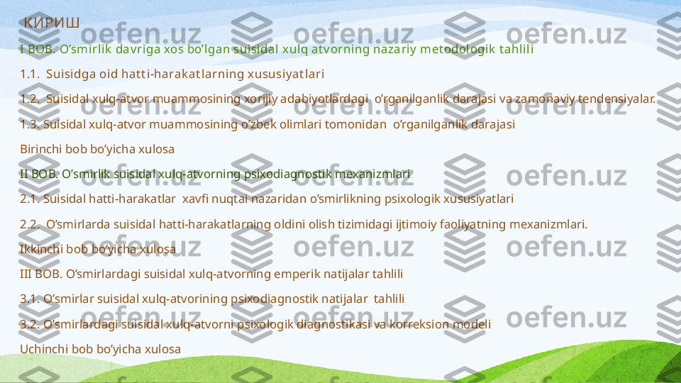   К ИРИШ
I BOB. O’smi rli k  dav ri ga xos bo’lgan sui sidal  xul q at v orning nazariy  met odol ogi k  t a hli l i
1.1.  Suisidga oi d hat t i-harak at l arni ng xususi y at l ari  
1.2.  Suisidal xulq-atvor muammosining xorijiy adabiyotlardagi  o’rganilganlik darajasi va zamonaviy tendensiyalar. 
1.3. S uisidal xulq-atvor muammo s ining o’zbek olimlari tomonidan  o’rganilganlik daraja s i
Birinchi bob bo’yicha xulosa
II BOB. O’smirlik suisidal xulq-atvorning psixodiagnostik mexanizmlari
2.1. Suisidal hatti-harakatlar  xavfi nuqtai nazaridan o’smirlikning psixologik xususiyatlari
2.2.  O’smirlarda suisidal hatti-harakatlarning oldini olish tizimidagi ijtimoiy faoliyatning mexanizmlari.
Ikkinchi bob bo’yicha xulosa
III BOB. O’smirlardagi suisidal xulq-atvorning emperik natijalar tahlili
3.1.  O’ s mirl a r  s uisid a l xulq- a tvorining p s ixodi a gno s tik n a tij a l a r  t a hlili  
3.2.  O’ s mirlardagi  s uisidal xulq-atvorni p s ixologik diagno s tika s i va korreksion modeli
Uchinchi bob bo’yicha xulosa 