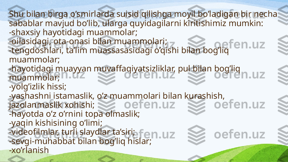 Shu bilan birga o’smirlarda suisid qilishga moyil bo’la di gan bir necha 
sabablar mavjud bo’lib, ularga quyidagilarni kiritish imiz  mumkin:
- shaxsiy hayotidagi muammolar;
- oilasidagi, ota-onasi bilan muammolari;
- tengdoshlari, ta’lim muassasasidagi o’qishi bilan bog’liq 
muammolar;
- hayotidagi muayyan muvaffaqiyatsizliklar, pul bilan bog’liq 
muammolar;
- yolg’izlik hissi;
- yashashni istamaslik, o’z muammolari bilan kurashish, 
jazolanmaslik xohishi;
- hayotda o’z o’rnini topa olmaslik;
- yaqin kishisining o’limi;
- videofilmlar, turli slaydlar ta’siri;
- sevgi-muhabbat bilan bog’liq hislar;
- xo’rlanish 