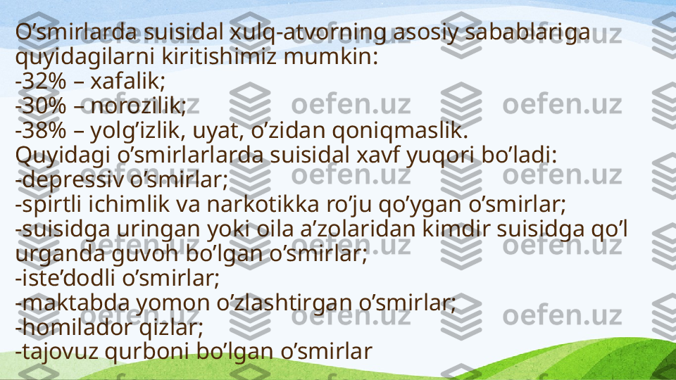 O’smirlarda suisidal xulq-atvorning asosiy sabablari ga 
quyidagilarni kiritishimiz mumkin :
-32% – xafalik;
-30% – norozilik;
-38% – yolg’izlik, uyat, o’zidan qoniqmaslik .
Quyidagi  o’smirlar larda suisidal xavf yuqori bo’ladi:
-depressiv o’smirlar;
-spirtli ichimlik va narkotikka ro’ju qo’ygan o’smirlar;
-suisidga uringan yoki oila a’zolaridan kimdir suisidga qo’l 
urganda guvoh bo’lgan o’smirlar;
-iste’dodli o’smirlar;
-maktabda yomon o’zlashtirgan o’smirlar;
-homilador qizlar;
-tajovuz qurboni bo’lgan o’smirlar 