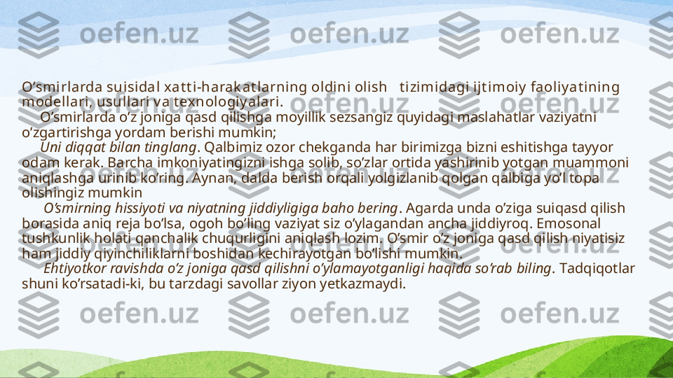 O’smirlarda suisidal  xat t i -harak at larning oldini olish     t izi mi dagi ijt imoiy  faoliy at ining 
modell ari, usullari v a t exnologiy alari.
      O’smirlarda  o’z joniga qasd qilishga moyillik sezsangiz quyidagi maslahatlar vaziyatni 
o’zgartirishga yordam ber ishi mumkin;
      Uni diqqat bilan tinglang . Qalbimiz  ozor  chekganda har birimizga bizni eshitishga tayyor 
odam kerak. Barcha imkoniyatingizni ishga solib, so’zlar ortida yashirinib yotgan muammoni 
aniqlashga urinib ko’ring. Aynan, dalda berish orqali yolgizlanib qolgan qalbiga yo’l topa 
ol ishingiz mumkin
       O’smirning hissiyoti va niyatning jiddiyligiga baho bering . Agarda unda o’ziga suiqasd qilish 
borasida aniq reja bo’lsa, ogoh bo’ling vaziyat siz o’ylagandan ancha jiddiyroq. Emosonal 
tushkunlik holati qanchalik chuqurligini aniq lash lozim . O’smir o’z joniga qasd qilish niyatisiz 
ham jiddiy qiyinchiliklarni boshidan kechirayotgan bo’lishi mumkin.
       Ehtiyotkor ravishda o’z joniga qasd qilishni o’ylamayotganligi haqida so’rab   biling . T adqiqotlar 
shuni ko’rsatadi-ki, bu tarzdagi savollar ziyon yetkazmaydi . 