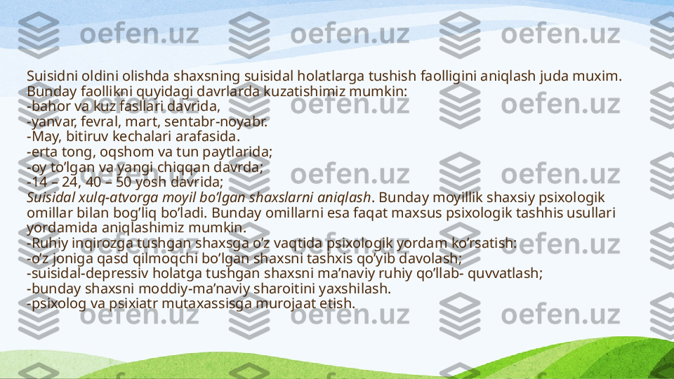 S uisidni oldini olishda shaxsning suisidal holatlarga tushish faolligini aniqlash juda muxim. 
Bunday faollik ni  quyidagi davrlarda ku zatishimiz mumkin :
- bahor va kuz fasllari davrida,
- yanvar, fevral, mart, sentabr-noyabr.
- May,  b itiruv kechalari arafasida.
- erta tong, oqshom va tun paytlarida;
- oy to’lgan va yangi chiqqan davrda;
- 14 – 24, 40 – 50 yosh davrida;
Suisidal xulq-atvorga moyil bo’lgan shaxslarni aniqlash . Bunday moyillik shaxsiy psixologik 
omillar bilan bog’liq bo’ladi. Bunday omillarni esa faqat maxsus psixologik tashhis usullari 
yordamida aniqlash imiz  mumkin .
- Ruhiy inqirozga tushgan shaxsga o’z vaqtida psixologik yordam ko’rsatish:
- o’z joniga qasd qilmoqchi bo’lgan shaxsni tashxis qo’yib davolash;
- suisidal-depressiv holatga tushgan shaxsni ma’naviy ruhiy qo’llab- quvvatlash;
- bunday shaxsni moddiy-ma’naviy sharoitini yaxshilash.
- psixolog va psixiatr mutaxassisga murojaat etish. 