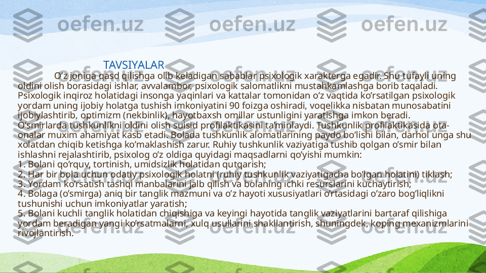                                      TAVSIYALAR
O’z joniga qasd qilishga olib keladigan sabablar psixologik xarakterga egadir. Shu tufayli uning 
oldini olish borasidagi ishlar, avvalambor, psixologik salomatlikni mustahkamlashga borib taqaladi. 
Psixologik inqiroz holatidagi insonga yaqinlari va kattalar tomonidan o’z vaqtida ko’rsatilgan psixologik 
yordam uning ijobiy holatga tushish imkoniyatini 90 foizga oshiradi, voqelikka nisbatan munosabatini 
ijobiylashtirib, optimizm (nekbinlik), hayotbaxsh omillar ustunligini yaratishga imkon beradi.
O’smirlarda tushkunlikni oldini olish suisid profilaktikasini ta’minlaydi. Tushkunlik profilaktikasida ota-
onalar muxim ahamiyat kasb etadi. Bolada tushkunlik alomatlarining paydo bo’lishi bilan, darhol unga shu 
xolatdan chiqib ketishga ko’maklashish zarur. Ruhiy tushkunlik vaziyatiga tushib qolgan o’smir bilan 
ishlashni rejalashtirib, psixolog o’z oldiga quyidagi maqsadlarni qo’yishi mumkin:
1. B olani qo’rquv, tortinish, umidsizlik holatidan qutqarish;
2. H ar bir bola uchun odatiy psixologik holatni (ruhiy tushkunlik vaziyatigacha bo’lgan holatini) tiklash;
3. Y ordam ko’rsatish tashqi manbalarini jalb qilish va bolaning ichki resurslarini kuchaytirish;
4. B olaga (o’smirga) aniq bir tanglik mazmuni va o’z hayoti xususiyatlari o’rtasidagi o’zaro bog’liqlikni 
tushunishi uchun imkoniyatlar yaratish;
5. B olani kuchli tanglik holatidan chiqishiga va keyingi hayotida tanglik vaziyatlarini bartaraf qilishiga 
yordam beradigan yangi ko’rsatmalarni, xulq usullarini shakllantirish, shuningdek, koping mexanizmlarini 
rivojlantirish. 