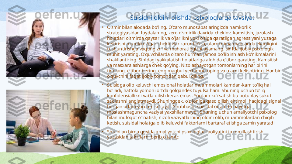 Suisidni oldini olishda psixologlarga tavsiya:
•
O’smir bilan aloqada bo’ling. O’zaro munosabatlaringizda hamkorlik 
strategiyasidan foydalaning, zero o’smirlik davrida cheklov, kamsitish, jazolash 
holatlari o’smirda qaysarlik va o’jarlikni yoki o’ziga qaratilgan agressiyani yuzaga 
keltirishi mumkin. Agar cheklovlar zarur bo’lsa, ularni nima maqsadda ekanligini 
tushuntirishga vaqtingizni va mahoratingizni ayamang. sinfda ijobiy psixologik 
muhit yarating. O’quvchilarda o’zaro hurmat, jamoa bo’lib ishlash ko’nikmalarini 
shakllantiring. Sinfdagi yakkalatish holatlariga alohida e’tibor qarating. Kamsitish 
va masxaralashlarga chek qo’ying. Nizolashayotgan tomonlarning har birini 
tinglang, e’tibor bering, eng maqbul yechimni toping va ularni kelishtiring. Har bir 
o’quvchini faqat ijobiy tomondan qabul qiling.
•
S uisidga olib keluvchi emosional holatlar muammolari kamdan-kam to’liq hal 
bo’ladi, hattoki yomoni ortda qolgandek tuyulsa ham. Shuning uchun to’liq 
konfidensiallikni va’da qilish kerak emas. Yordam ko’rsatish bu butunlay sukut 
saqlashni anglatmaydi. Shuningdek, o’z joniga qasd qilish ehtimoli haqidagi signal 
bergan odam yordam so’raydi. Shubhasiz, suisidal odam to hayotga 
moslashmaguncha vaziyat yaxshilanmaydi. Shuning uchun amaliyotchi psixolog 
bilan muloqot o’rnatish, nizoli vaziyatlarning oldini olib, muammolardan chiqib 
ketish, suisidal holatga olib keluvchi faktorlarni bartaraf etishga zamin yaratadi.
•
Shu bilan birga quyida amaliyotchi psixologlar faoliyatini takomillashtirish 
yuzasidan takliflarni berib o’tamiz: 