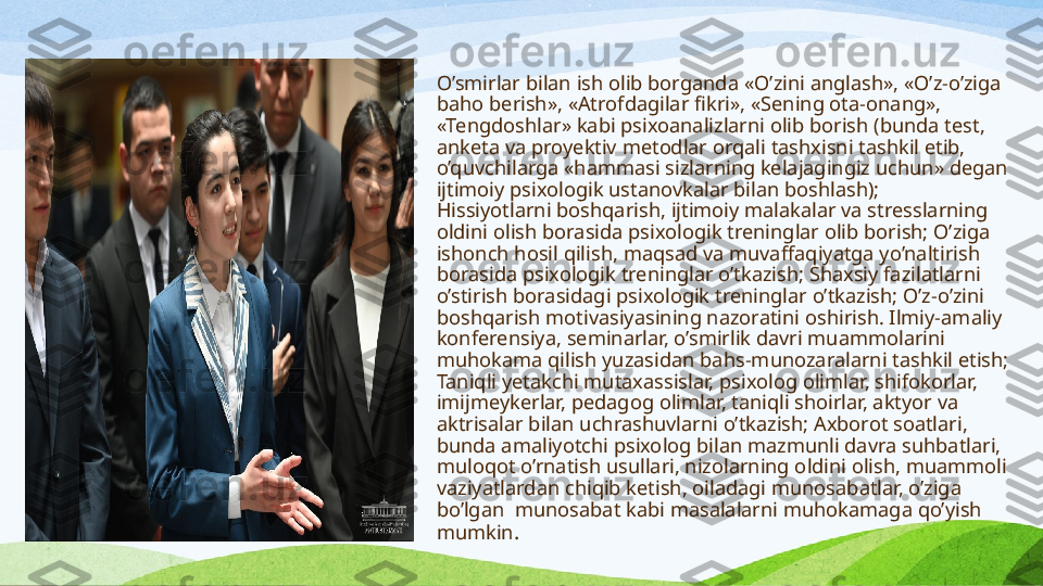 O’smirlar bilan ish olib borganda  «O’zini anglash», «O’z-o’ziga 
baho berish», «Atrofdagilar fikri», «Sening ota-onang», 
«Tengdoshlar» kabi psixoanalizlarni olib borish (bunda test, 
anketa va proyektiv metodlar orqali tashxisni tashkil etib, 
o’quvchilarga «hammasi sizlarning kelajagingiz uchun» degan 
ijtimoiy psixologik ustanovkalar bilan boshlash);
Hissiyotlarni boshqarish, ijtimoiy malakalar va stresslarning 
oldini olish borasida psixologik treninglar olib borish; O’ziga 
ishonch hosil qilish, maqsad va muvaffaqiyatga yo’naltirish 
borasida psixologik treninglar o’tkazish; Shaxsiy fazilatlarni 
o’stirish borasidagi psixologik treninglar o’tkazish; O’z-o’zini 
boshqarish motivasiyasining nazoratini oshirish. Ilmiy-amaliy 
konferensiya, seminarlar, o’smirlik davri muammolarini 
muhokama qilish yuzasidan bahs-munozaralarni tashkil etish; 
Taniqli yetakchi mutaxassislar, psixolog olimlar, shifokorlar, 
imijmeykerlar, pedagog olimlar, taniqli shoirlar, aktyor va 
aktrisalar bilan uchrashuvlarni o’tkazish; Axborot soatlari, 
bunda amaliyotchi psixolog bilan mazmunli davra suhbatlari, 
muloqot o’rnatish usullari, nizolarning oldini olish, muammoli 
vaziyatlardan chiqib ketish, oiladagi munosabatlar, o’ziga 
bo’lgan    munosabat kabi masalalarni muhokamaga qo’yish 
mumkin .
  