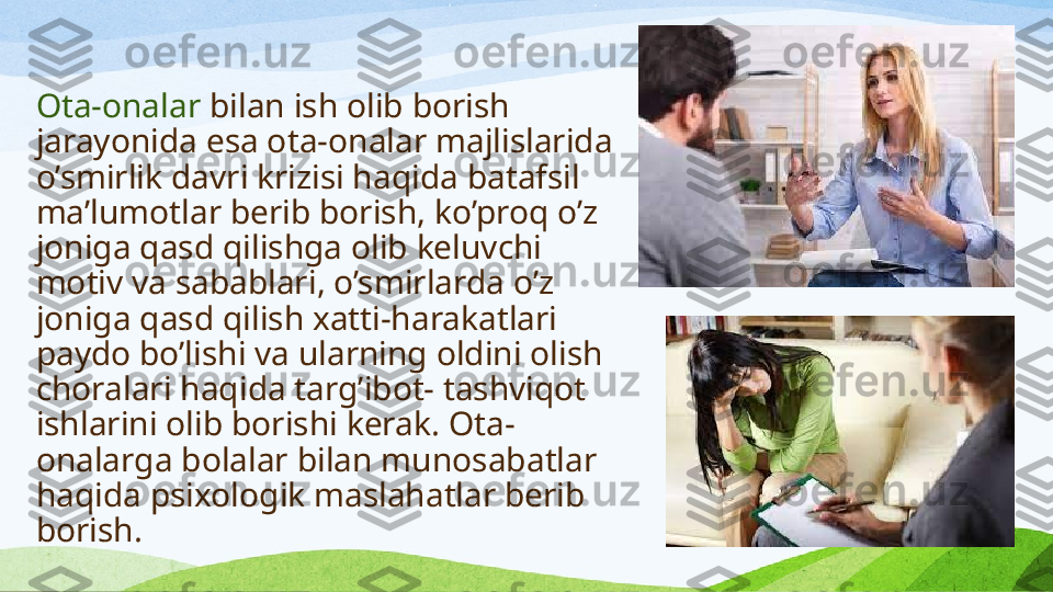 Ota-onalar  bilan ish olib borish 
jarayonida esa o ta-onalar majlislarida 
o’smirlik davri krizisi haqida batafsil 
ma’lumotlar berib borish, ko’proq o’z 
joniga qasd qilishga olib keluvchi 
motiv va sabablari, o’smirlarda o’z 
joniga qasd qilish xatti-harakatlari 
paydo bo’lishi va ularning oldini olish 
choralari haqida targ’ibot- tashviqot 
ishlarini olib borishi kerak. Ota-
onalarga bolalar bilan munosabatlar 
haqida psixologik maslahatlar berib 
borish. 