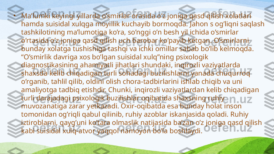 •
Ma’lumki keyingi yillarda o’smirlar orasida o’z joniga qasd qilish xolatlari 
hamda  suisidal xulqga moyillik kuchayib bormoqda. Jahon s og’liqni saqlash 
tashkilotining ma’lumotiga ko’ra, so’nggi o’n  besh yil  ichida o’smirlar 
o’rtasida o’z joniga qasd qilish uch barobar ko’pay ib ketgan . O’smirlarni  
bunday xolatga tushishiga tashqi va ichki omillar sabab bo’l ib kelmoqd a .  
“O’smirlik davriga xos bo’lgan suisidal xulq”ning psixologik 
diagnostikasining ahamiyatli jihatlari shundaki, inqirozli vaziyatlarda 
shaxsda kelib chiqadigan turli sohadagi buzilishlarni yanada chuqurroq 
o’rgani b , tahlil qili b , oldini olish chora - tadbirlarini ishlab chiqi b  va  uni 
amaliyotga tadbiq etishdir. Chunki, inqirozli vaziyatlarda n  kelib chiqadigan 
turli darajadagi psixologik buzilishlar oqibatida shaxsning ruhiy 
muvozanatiga zarar yet kaz adi .  Oxir-oqibatda esa bunday holat inson 
tomonidan og’riqli qabul qilinib, ruhiy azoblar iskanjasida qoladi. Ruhiy 
iztiroblarni, qayg’uni ko’tara olmaslik natijasida ba’zan o’z joniga qasd qilish 
kabi suisidal xulq-atvor yaqqol namoyon bo’la boshlaydi. 