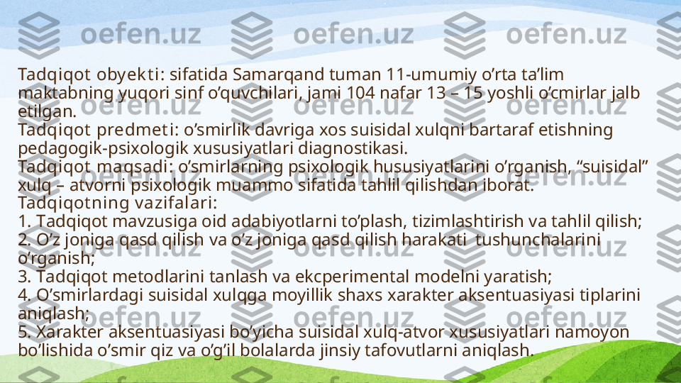 Tadqiqot  oby ek t i:  sifatida  Samarqand  tuman 11-umumiy  o’rta ta’lim 
maktabning yuqori sinf  o’quvchilari, jami 104 nafar 13 – 15 yoshli o’cmirlar jalb  
etilgan .
Tadqiqot  predmet i:  o’smirlik davriga xos suisidal xulqni bartaraf etishning 
pedagogik-psixologik xususiyatlari diagnostikasi.
Tadqiqot  maqsadi:  o’smirlarning psixologik hususiyatlarini o’rganish, “suisidal” 
xulq – atvorni psixologik muammo sifatida tahlil qilishdan iborat.
Tadqiqot ning v azifalari:
1.  T adqiqot mavzu s iga oid adabiyotlarni to’plash, tizimlashtirish va tahlil qilish;
2. O ’z joniga qa s d qilish va o’z joniga qa s d qilish harakati  tushunchalarini 
o’rganish;
3. T adqiqot metodlarini tanlash va ekcperimental modelni yaratish;
4. O ’ s mirlardagi  s uisidal xulqga moyillik shax s  xarakter aksentuasiya s i tiplarini 
aniqlash;
5. X arakter aksentuasiya s i bo’yicha  s uisidal xulq-atvor xu s u s iyatlari namoyon 
bo’lishida o’ s mir qiz va o’g’il bolalarda jin s iy tafovutlarni aniqlash. 