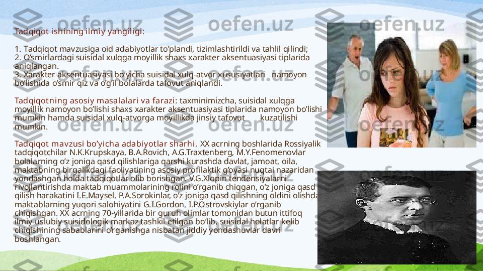 Tadqi qot  i shining ilm iy  y angiligi:
 
1. T adqiqot mavzusiga oid adabiyotlar to’plandi, tizimlashtirildi va tahlil qilindi;
2. O ’smirlardagi suisidal xulqga moyillik shaxs xarakter aksentuasiyasi tiplarida 
aniqlangan.
3. X arakter aksentuasiyasi bo’yicha suisidal xulq-atvor xususiyatlari   namoyon 
bo’lishida o’smir qiz va o’g’il bolalarda tafovut aniqlandi.
Tadqi qot ning  asosiy  masalalari v a  farazi :  taxminimizcha, suisidal xulqga 
moyillik namoyon bo’lishi shaxs xarakter aksentuasiyasi tiplarida namoyon bo’lishi 
mumkin hamda suisidal xulq-atvorga moyillikda jinsiy tafovut         kuzatilishi 
mumkin.
Tadqi qot  m av zusi  bo’y icha adabi y ot lar sharhi.  XX acrning boshlarida Rossiyalik 
tadqiqotchilar N.K.Krupskaya, B.A.Rovich, A.G.Traxtenberg, M.Y.Fenomenovlar 
bolalarning o’z joniga qasd qilishlariga qarshi kurashda davlat, jamoat, oila, 
maktabning birgalikdagi faoliyatining asosiy profilaktik g’oyasi nuqtai nazaridan 
yondashgan holda tadqiqotlar olib borishgan. V.G.Xlopin tendensiyalarni 
rivojlantirishda maktab muammolarining rolini o’rganib chiqgan, o’z joniga qasd 
qilish harakatini I.E.Maysel, P.A.Sorokinlar, o’z joniga qasd qilishning oldini olishda 
maktablarning yuqori salohiyatini G.I.Gordon, I.P.O s trovskiylar o’rganib 
chiqishgan. XX acrning 70-yillarida bir guruh olimlar tomonidan butun ittifoq 
ilmiy-uslubiy suisidologik markaz tashkil etilgan bo’lib, suisidal holatlar kelib 
chiqishining sabablarini o’rganishga nisbatan jiddiy yondashuvlar davri 
boshlangan.  