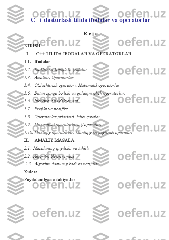 C++ dasturlash tilida ifodalar va operatorlar
R e j a
KIRISH.
  I.       C++ TILIDA IFODALAR VA OPERATORLAR  
1.1.   Ifodalar 
1.2.   Bloklar va kompleks ifodalar 
1.3.   Amallar, Operatorlar
1.4.   O'zlashtirish operatori. Matematik operatorlar
1.5.   Butun songa bo'lish va qoldiqni olish operatorlari
1.6.   Inkrement va dekrement
1.7.   Prefiks va postfiks
1.8.   Operatorlar prioriteti. Ichki qavslar
1.9.   Munosabat operatorlari. if operatori
1.10. Mantiqiy operatorlar. Mantiqiy ko'paytirish operatori       
II.     AMALIY MASALA 
2.1.  Masalaning quyilishi va tahlili
2.2.  Algoritm  blok - sxemasi
  2.3.  Algoritm dasturiiy kodi va natijalar
Xulosa
Foydalanilgan adabiyotlar 