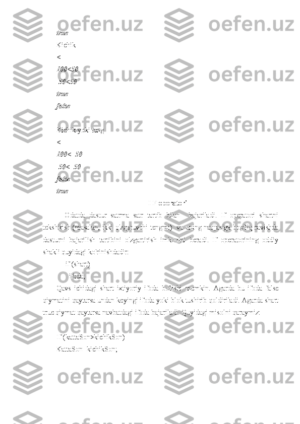 true
Kichik
<
100<50
 50<50
true
false
Kichik yoki teng
<=
100<=50
 50<=50
false
true
I F operatori
    Odatda   dastur   satrma–satr   tartib   bilan     bajariladi.   If   operatori   shartni
tekshirish (masalan, ikki o'zgaruvchi tengmi)   va uning natijasiga bog'liq ravishda
dasturni   bajarilish   tartibini   o'zgartirish   imkonini   beradi.   If   operatorining   oddiy
shakli quyidagi ko'rinishdadir:
     if (shart)
       ifoda;
Qavs   ichidagi   shart   ixtiyoriy   ifoda   bo'lishi   mumkin.   Agarda   bu   ifoda   false
qiymatini qaytarsa undan keyingi ifoda yoki blok tushirib qoldiriladi. Agarda shart
true qiymat qaytarsa navbatdagi ifoda bajariladi. Quyidagi misolni qaraymiz:
If (kattaSon>kichikSon)
KattaSon=kichikSon; 