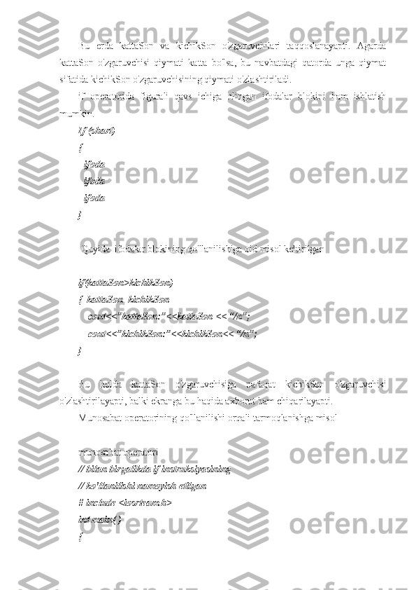 Bu   erda   kattaSon   va   kichikSon   o'zgaruvchilari   taqqoslanayapti.   Agarda
kattaSon   o'zgaruvchisi   qiymati   katta   bo'lsa,   bu   navbatdagi   qatorda   unga   qiymat
sifatida kichikSon o'zgaruvchisining qiymati o'zlashtiriladi.
if   operatorida   figurali   qavs   ichiga   olingan   ifodalar   blokini   ham   ishlatish
mumkin. 
If (shart)
{
- ifoda
- ifoda
- ifoda
} 
 Quyida  ifodalar blokining qo'llanilishiga oid misol keltirilgan
if(kattaSon>kichikSon)
{  kattaSon=kichikSon
    cout<<”kattaSon:”<<kattaSon << “/n”;
    cout<<”kichikSon:”<<kichikSon<< “/n”;
} 
Bu   holda   kattaSon   o'zgaruvchisiga   nafaqat   kichikSon   o'zgaruvchisi
o'zlashtirilayapti, balki ekranga bu haqida axborot ham chiqarilayapti.
Munosabat operatorining qo'llanilishi orqali tarmoqlanishga misol
munosabat operatori 
// bilan birgalikda if instruksiyasining 
// ko'llanilishi namoyish etilgan
# include <iosrteam.h>
int main( )
{ 
