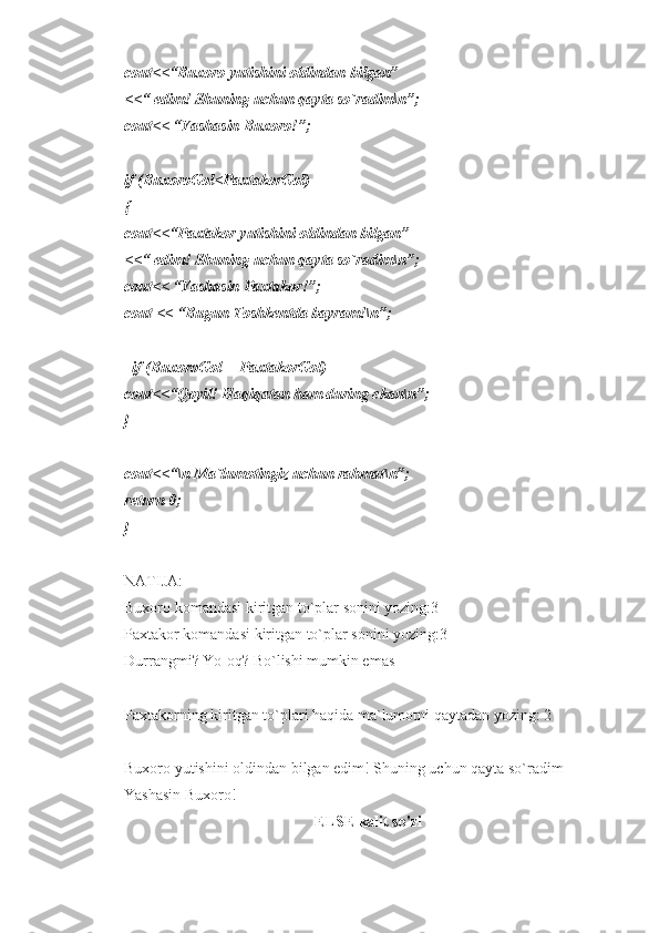 cout<<“Buxoro yutishini oldindan bilgan”
<<“ edim! Shuning uchun qayta so`radim\n”;  
cout<< “Yashasin Buxoro!”;
if (BuxoroGol<PaxtakorGol)
{
cout<<“Paxtakor yutishini oldindan bilgan”
<<“ edim! Shuning uchun qayta so`radim\n”;  
cout<< “Yashasin Paxtakor!”;
cout << “Bugun Toshkentda bayram!\n”;
  if (BuxoroGol==PaxtakorGol)
cout<<“Qoyil! Haqiqatan ham during ekan\n”;
}
cout<<“\n Ma`lumotingiz uchun rahmat\n”;
return 0;
}
NATIJA: 
Buxoro komandasi kiritgan to`plar sonini yozing:3
Paxtakor komandasi kiritgan to`plar sonini yozing:3
Durrangmi? Yo-oq? Bo`lishi mumkin emas 
Paxtakorning kiritgan to`plari haqida ma`lumotni qaytadan yozing: 2
Buxoro yutishini oldindan bilgan edim! Shuning uchun qayta so`radim
Yashasin Buxoro!  
ELSE  kalit so'zi 